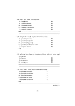 378
β) Ο τύπος “auri” του α΄ κειμένου είναι :
i) γενική κτητική
ii) γενική της ιδιότητας
iii) γενική υποκειμενική
iv) γενική του περιεχομένου
v) γενική επεξηγηματική
διότι..............................................................................................................
.....................................................................................................................
γ) O τύπος “bello ” του β΄ κειμένου συντακτικώς είναι:
i) αφαιρετική του μέσου
ii) αφαιρετική του τρόπου
iii) αφαιρετική συγκριτική
iv) αφαιρετική του ποιητικού αιτίου
v) δοτική του σκοπού
διότι..............................................................................................................
.....................................................................................................................
δ) Η πρόταση “dum aliqua vox congruens proposito audiretur” του γ΄ κειμέ-
νου εκφράζει
i) σύγχρονο
ii) προτερόχρονο
iii) υστερόχρονο
διότι..............................................................................................................
.....................................................................................................................
ε) O τύπος “mora ” του γ΄ κειμένου συντακτικώς είναι:
i) αφαιρετική του μέσου
ii) αφαιρετική του τρόπου
iii) αφαιρετική του τόπου
iv) αφαιρετική της αιτίας
v) αφαιρετική του χρόνου
διότι..............................................................................................................
.....................................................................................................................
Mονάδες 2,5
 