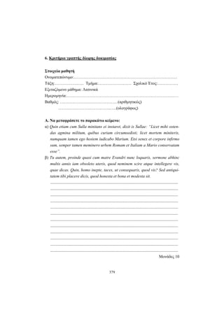 379
6. Κριτήριο γραπτής δίωρης δοκιμασίας
Στοιχεία μαθητή
Ονοματεπώνυμο:…………………………………………………………………
Τάξη:………………… Τμήμα:…………………… Σχολικό Έτος:……………
Εξεταζόμενο μάθημα: Λατινικά
Ημερομηνία:………………………………………………………………………
Βαθμός: ……………………………………(αριθμητικώς)
………………………………..…..(ολογράφως)
Α. Να μεταφράσετε το παρακάτω κείμενο:
α) Quin etiam cum Sulla minitans ei instaret, dixit is Sullae: “Licet mihi osten-
das agmina militum, quibus curiam circumsedisti; licet mortem miniteris,
numquam tamen ego hostem iudicabo Marium. Etsi senex et corpore infirmo
sum, semper tamen meminero urbem Romam et Italiam a Mario conservatam
esse”.
β) Tu autem, proinde quasi cum matre Evandri nunc loquaris, sermone abhinc
multis annis iam obsoleto uteris, quod neminem scire atque intellegere vis,
quae dicas. Quin, homo inepte, taces, ut consequaris, quod vis? Sed antiqui-
tatem tibi placere dicis, quod honesta et bona et modesta sit.
...........................................................................................................................
...........................................................................................................................
...........................................................................................................................
...........................................................................................................................
...........................................................................................................................
...........................................................................................................................
...........................................................................................................................
...........................................................................................................................
...........................................................................................................................
...........................................................................................................................
...........................................................................................................................
...........................................................................................................................
Μονάδες 10
 