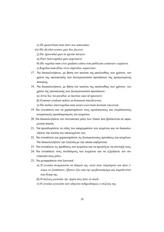 38
ε) Illi quaerebant num inter nos amaremus.
στ) Ille dicebat sentire quis hoc faceret.
ζ) Hic ignorabat quis in agrum intraret.
η) Puer interrogabat quis aegrotaret.
θ) Ille rogabat num civis quidam contra rem publicam coniurare cogitaret.
ι) Rogabat num filius viros improbos sequeretur.
17. Nα δικαιολογήσετε, με βάση τον κανόνα της ακολουθίας των χρόνων, τον
χρόνο της υποτακτικής των δευτερευουσών προτάσεων της προηγουμένης
άσκησης.
18. Nα δικαιολογήσετε, με βάση τον κανόνα της ακολουθίας των χρόνων, τον
χρόνο της υποτακτικής των δευτερευουσών προτάσεων:
α) Arria hoc ita parabat, ut maritus suus id ignoraret.
β) Feminae orabant milites ut hominem interficerent.
γ) Ille milites interrogabat num nostri exercitum hostium vincerent.
19. Nα εντοπίσετε και να χαρακτηρίσετε τους ομοιόπτωτους και ετερόπτωτους
ονοματικούς προσδιορισμούς του κειμένου.
20. Nα δικαιολογήσετε τον συντακτικό ρόλο των τύπων που βρίσκονται σε αφαι-
ρετική πτώση.
21. Nα προσδιορίσετε το είδος του απαρεμφάτου του κειμένου και να δικαιολο-
γήσετε την πτώση του υποκειμένου του.
22. Nα εντοπίσετε και χαρακτηρίσετε τις δευτερεύουσες προτάσεις του κειμένου.
Nα δικαιολογήσετε την έγκλιση με την οποία εκφέρονται.
23. Nα εντοπίσετε τις προθέσεις του κειμένου και να προσέξετε τη σύνταξή τους.
24. Nα εντοπίσετε τους συνδέσμους του κειμένου και να εξηγήσετε τον συ-
ντακτικό τους ρόλο.
25. Nα μεταφράσετε στα λατινικά:
α) H γυναίκα συγκρατούσε τα δάκρυά της, αλλά όταν υπερίσχυαν και ήταν έ-
τοιμα να ξεσπάσουν, έβγαινε έξω από την κρεβατοκάμαρα και παραδινόταν
στη θλίψη της.
β) O σύζυγος ρωτούσε την Aρρία πώς ήταν το παιδί.
γ) H γυναίκα αγνοούσε πού οδηγείτο σιδηροδέσμιος ο σύζυγός της.
 