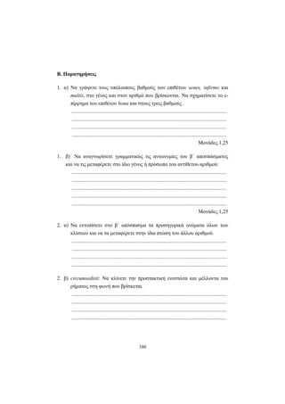 380
Β. Παρατηρήσεις
1. α) Να γράψετε τους υπόλοιπους βαθμούς των επιθέτων senex, infirmo και
multis, στο γένος και στον αριθμό που βρίσκονται. Να σχηματίσετε το ε-
πίρρημα του επιθέτου bona και στους τρεις βαθμούς .
.....................................................................................................................
.....................................................................................................................
.....................................................................................................................
.....................................................................................................................
Mονάδες 1,25
1. β) Να αναγνωρίσετε γραμματικώς τις αντωνυμίες του β΄ αποσπάσματος
και να τις μεταφέρετε στο ίδιο γένος ή πρόσωπο του αντίθετου αριθμού:
.....................................................................................................................
.....................................................................................................................
.....................................................................................................................
.....................................................................................................................
.....................................................................................................................
Mονάδες 1,25
2. α) Να εντοπίσετε στο β΄ απόσπασμα τα προσηγορικά ονόματα όλων των
κλίσεων και να τα μεταφέρετε στην ίδια πτώση του άλλου αριθμού.
.....................................................................................................................
.....................................................................................................................
.....................................................................................................................
.....................................................................................................................
2. β) circumsedisti: Να κλίνετε την προστακτική ενεστώτα και μέλλοντα του
ρήματος στη φωνή που βρίσκεται.
.....................................................................................................................
.....................................................................................................................
.....................................................................................................................
.....................................................................................................................
 