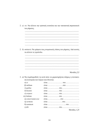 381
2. γ) vis: Να κλίνετε την οριστική ενεστώτα και την υποτακτική παρατατικού
του ρήματος.
.....................................................................................................................
.....................................................................................................................
.....................................................................................................................
.....................................................................................................................
.....................................................................................................................
.....................................................................................................................
2. δ) miniteris: Να γράψετε τους ονοματικούς τύπους του ρήματος. Από αυτούς
να κλίνετε το γερούνδιο.
.....................................................................................................................
.....................................................................................................................
.....................................................................................................................
.....................................................................................................................
.....................................................................................................................
.....................................................................................................................
Mονάδες 2,5
3. α) Να συμπληρωθούν τα κενά ώστε να χαρακτηρίζεται πλήρως η συντακτι-
κή λειτουργία των λέξεων που δίνονται:
α) ei είναι …………………… στο …………………
β) militum είναι ………… …………στο …………………
γ) quibus είναι ……………… στο……………………….
δ) hostem είναι ……………… στο ……………………….
ε) corpore είναι ……………… στο ……………………….
στ) Italiam είναι ……………… στο ………………………
ζ) conservatam esse είναι………………….στο ……………………..
η) sermone είναι ……………………στο…………………..
θ) neminem είναι …………….………….. στο ……………
ι) tibi είναι ……………… στο………………………..
Μονάδες 1,25
 