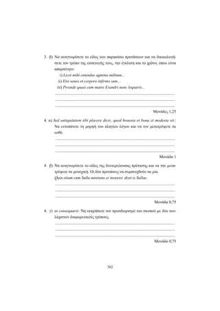 382
3. β) Να αναγνωρίσετε το είδος των παρακάτω προτάσεων και να δικαιολογή-
σετε τον τρόπο της εισαγωγής τους, την έγκλιση και το χρόνο, όπου είναι
απαραίτητο:
i) Licet mihi ostendas agmina militum...
ii) Etsi senex et corpore infirmo sum...
iii) Proinde quasi cum matre Evandri nunc loquaris...
.....................................................................................................................
.....................................................................................................................
.....................................................................................................................
Moνάδες 1,25
4. α) Sed antiquitatem tibi placere dicis, quod honesta et bona et modesta sit.:
Να εντοπίσετε τη μορφή του πλαγίου λόγου και να τον μετατρέψετε σε
ευθύ.
.....................................................................................................................
.....................................................................................................................
.....................................................................................................................
Moνάδα 1
4. β) Να αναγνωρίσετε το είδος της δευτερεύουσας πρότασης και να την μετα-
τρέψετε σε μετοχική. Οι δύο προτάσεις να συμπτυχθούν σε μία.
Quin etiam cum Sulla minitans ei instaret, dixit is Sullae.
.....................................................................................................................
.....................................................................................................................
.....................................................................................................................
Μονάδα 0,75
4. γ) ut consequaris: Να εκφράσετε τον προσδιορισμό του σκοπού με δύο του-
λάχιστον διαφορετικούς τρόπους.
.....................................................................................................................
.....................................................................................................................
.....................................................................................................................
Μονάδα 0,75
 