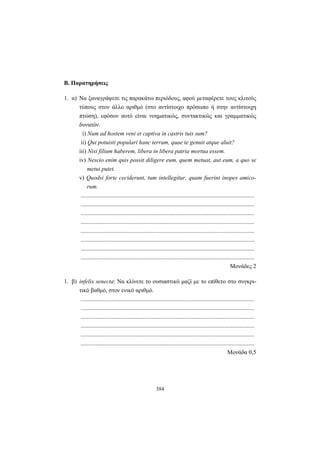 384
Β. Παρατηρήσεις
1. α) Nα ξαναγράψετε τις παρακάτω περιόδους, αφού μεταφέρετε τους κλιτούς
τύπους στον άλλο αριθμό (στο αντίστοιχο πρόσωπο ή στην αντίστοιχη
πτώση), εφόσον αυτό είναι νοηματικώς, συντακτικώς και γραμματικώς
δυνατόν.
i) Num ad hostem veni et captiva in castris tuis sum?
ii) Qui potuisti populari hanc terram, quae te genuit atque aluit?
iii) Nisi filium haberem, libera in libera patria mortua essem.
iv) Nescio enim quis possit diligere eum, quem metuat, aut eum, a quo se
metui putet.
v) Quodsi forte ceciderunt, tum intellegitur, quam fuerint inopes amico-
rum.
.....................................................................................................................
.....................................................................................................................
.....................................................................................................................
.....................................................................................................................
.....................................................................................................................
.....................................................................................................................
.....................................................................................................................
.....................................................................................................................
Μονάδες 2
1. β) infelix senecta: Να κλίνετε το ουσιαστικό μαζί με το επίθετο στο συγκρι-
τικό βαθμό, στον ενικό αριθμό.
.....................................................................................................................
.....................................................................................................................
.....................................................................................................................
.....................................................................................................................
.....................................................................................................................
.....................................................................................................................
Μονάδα 0,5
 