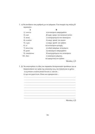386
3. α) Να συνδέσετε τους αριθμούς με τα γράμματα. Ένα στοιχείο της στήλης Β΄
περισσεύει:
Α Β
1) senecta α) αντικείμενο απαρεμφάτου
2) eum β) εμπρ. αφαιρ. του ποιητικού αιτίου
3) metui γ) κατηγορούμενο στο υποκείμενο
4) exsulem δ) επιρρ. προσδ. του ποσού
5) a quo ε) επιρρ. προσδ. του τρόπου
6) se στ) αντικείμενο μετοχής
7) miserrima ζ) ειδικό απαρέμφ. αντικείμενο
8) quam η) υποκείμενο απαρεμφάτου
9) simulatione θ) κατηγορούμενο στο αντικείμενο
10) fines ι) υποκείμενο ρήματος
ια) αφαιρετική του τρόπου
Μονάδες 1,25
3. β) Να αναγνωρίσετε το είδος των παρακάτω δευτερευουσών προτάσεων και να
δικαιολογήσετε τον τρόπο της εισαγωγής τους, την έγκλιση και το χρόνο:
i) ut primum exsulem deinde hostem te viderem…
ii) ego nisi peperissem, Roma non oppugnaretur…
.....................................................................................................................
.....................................................................................................................
.....................................................................................................................
.....................................................................................................................
.....................................................................................................................
.....................................................................................................................
.....................................................................................................................
.....................................................................................................................
.....................................................................................................................
Moνάδες 1,25
 