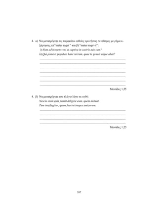 387
4. α) Να μετατρέψετε τις παρακάτω ευθείες ερωτήσεις σε πλάγιες με ρήμα ε-
ξάρτησης α) “mater rogat ” και β) “mater rogavit”:
i) Num ad hostem veni et captiva in castris tuis sum?
ii) Qui potuisti populari hanc terram, quae te genuit atque aluit?
.....................................................................................................................
.....................................................................................................................
.....................................................................................................................
.....................................................................................................................
.....................................................................................................................
.....................................................................................................................
.....................................................................................................................
Moνάδες 1,25
4. β) Να μετατρέψετε τον πλάγιο λόγο σε ευθύ:
Nescio enim quis possit diligere eum, quem metuat.
Tum intellegitur, quam fuerint inopes amicorum.
.....................................................................................................................
.....................................................................................................................
.....................................................................................................................
.....................................................................................................................
Μονάδες 1,25
 
