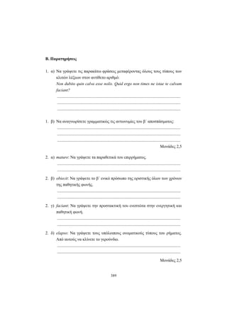 389
Β. Παρατηρήσεις
1. α) Να γράψετε τις παρακάτω φράσεις μεταφέροντας όλους τους τύπους των
κλιτών λέξεων στον αντίθετο αριθμό:
Non dubito quin calva esse nolis. Quid ergo non times ne istae te calvam
faciant?
.....................................................................................................................
.....................................................................................................................
.....................................................................................................................
1. β) Να αναγνωρίσετε γραμματικώς τις αντωνυμίες του β΄ αποσπάσματος:
.....................................................................................................................
.....................................................................................................................
.....................................................................................................................
Mονάδες 2,5
2. α) mature: Να γράψετε τα παραθετικά του επιρρήματος.
.....................................................................................................................
.....................................................................................................................
2. β) obiecit: Να γράψετε το β΄ ενικό πρόσωπο της οριστικής όλων των χρόνων
της παθητικής φωνής.
.....................................................................................................................
.....................................................................................................................
2. γ) faciant: Να γράψετε την προστακτική του ενεστώτα στην ενεργητική και
παθητική φωνή.
.....................................................................................................................
.....................................................................................................................
2. δ) elapso: Να γράψετε τους υπόλοιπους ονοματικούς τύπους του ρήματος.
Από αυτούς να κλίνετε το γερούνδιο.
.....................................................................................................................
.....................................................................................................................
Mονάδες 2,5
 