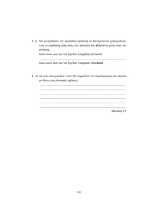 391
4. γ) Να μετατρέψετε την παρακάτω πρόταση σε δευτερεύουσα χρησιμοποιώ-
ντας ως πρόταση εξάρτησης την πρόταση που βρίσκεται μέσα στην πα-
ρένθεση:.
Iulia canos suos secrete legebat. (Augustus persuasit)
.....................................................................................................................
Iulia canos suos secrete legebat. (Augustus impedivit)
.....................................................................................................................
4. δ) ad eam obiurgandam venit: Να εκφράσετε τον προσδιορισμό του σκοπού
με όλους τους δυνατούς τρόπους.
.....................................................................................................................
.....................................................................................................................
.....................................................................................................................
.....................................................................................................................
.....................................................................................................................
.....................................................................................................................
Μονάδες 2,5
 