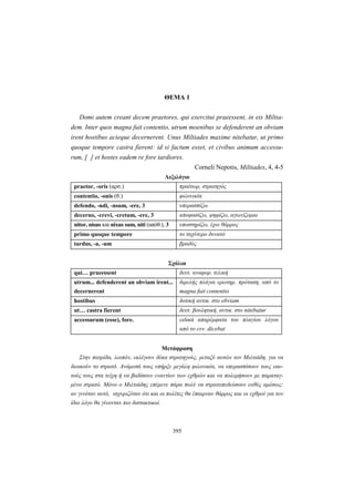 395
ΘΕΜΑ 1
Domi autem creant decem praetores, qui exercitui praeessent, in eis Miltia-
dem. Inter quos magna fuit contentio, utrum moenibus se defenderent an obviam
irent hostibus acieque decernerent. Unus Miltiades maxime nitebatur, ut primo
quoque tempore castra fierent: id si factum esset, et civibus animum accessu-
rum, [ ] et hostes eadem re fore tardiores.
Corneli Nepotis, Miltiades, 4, 4-5
Λεξιλόγιο
praetor, -oris (αρσ.) πραίτωρ, στρατηγός
contentio, -onis (θ.) φιλονικία
defendo, -ndi, -nsum, -ere, 3 υπερασπίζω
decerno, -crevi, -cretum, -ere, 3 αποφασίζω, ψηφίζω, αγωνίζομαι
nitor, nisus και nixus sum, niti (απόθ.), 3 υποστηρίζω, έχω θάρρος
primo quoque tempore το ταχύτερο δυνατό
tardus, -a, -um βραδύς
Σχόλια
qui… praeessent δευτ. αναφορ. τελική
utrum... defenderent an obviam irent...
decernerent
διμελής πλάγια ερωτημ. πρόταση, από το
magna fuit contentio
hostibus δοτική αντικ. στο obviam
ut… castra fierent δευτ. βουλητική, αντικ. στο nitebatur
accessurum (esse), fore. ειδικά απαρέμφατα του πλαγίου λόγου
από το ενν. dicebat
Μετάφραση
Στην πατρίδα, λοιπόν, εκλέγουν δέκα στρατηγούς, μεταξύ αυτών τον Μιλτιάδη, για να
διοικούν το στρατό. Ανάμεσά τους υπήρξε μεγάλη φιλονικία, να υπερασπίσουν τους εαυ-
τούς τους στα τείχη ή να βαδίσουν εναντίον των εχθρών και να πολεμήσουν με παραταγ-
μένο στρατό. Μόνο ο Μιλτιάδης επέμενε πάρα πολύ να στρατοπεδεύσουν ευθύς αμέσως:
αν γινόταν αυτό, ισχυριζόταν ότι και οι πολίτες θα έπαιρναν θάρρος και οι εχθροί για τον
ίδιο λόγο θα γίνονταν πιο διστακτικοί.
 