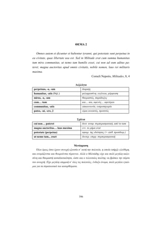 396
ΘΕΜΑ 2
Omnes autem et dicuntur et habentur tyranni, qui potestate sunt perpetua in
ea civitate, quae libertate usa est. Sed in Miltiade erat cum summa humanitas
tum mira communitas, ut nemo tam humilis esset, cui non ad eum aditus pa-
teret; magna auctoritas apud omnis civitatis, nobile nomen, laus rei militaris
maxima.
Corneli Nepotis, Miltiades, 8, 4
Λεξιλόγιο
perpetuus, -a, -um διαρκής
humanitas, -atis (θηλ.) φιλοφροσύνη, ευγένεια, μόρφωση
mirus, -a, -um θαυμαστός, παράδοξος
cum… tum και… και, αφενός… αφετέρου
communitas, -atis επικοινωνία, ευπροσηγορία
pateo, -ui, -ere, 2 είμαι ανοικτός, προσιτός
Σχόλια
cui non… pateret δευτ. αναφ. συμπερασματική, από το tam
magna auctoritas… laus maxima ενν. το ρήμα erat
potestate (perpetua) αφαιρ. της ιδιότητας (+ επιθ. προσδιορ.)
ut nemo tam... esset δευτερ. επιρρ. συμπερασματική
Μετάφραση
Όλοι όμως όσοι έχουν συνεχή εξουσία σ’ αυτή την πολιτεία, η οποία υπήρξε ελεύθερη,
και ονομάζονται και θεωρούνται τύραννοι. Αλλά ο Μιλτιάδης είχε και πολύ μεγάλη καλο-
σύνη και θαυμαστή καταδεκτικότητα, ώστε και ο τελευταίος πολίτης να βρίσκει την πόρτα
του ανοιχτή. Είχε μεγάλη επιρροή σ’ όλες τις πολιτείες, ένδοξο όνομα, πολύ μεγάλα εγκώ-
μια για τα στρατιωτικά του κατορθώματα.
 