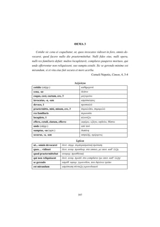 397
ΘΕΜΑ 3
Cotidie sic cena ei coquebatur, ut, quos invocatos vidisset in foro, omnis de-
vocaret, quod facere nullo die praetermittebat. Nulli fides eius, nulli opera,
nulli res familiaris defuit: multos locupletavit, complures pauperes mortuos, qui
unde efferrentur non reliquissent, suo sumptu extulit. Sic se gerendo minime est
mirandum, si et vita eius fuit secura et mors acerba.
Corneli Nepotis, Cimon, 4, 3-4
Λεξιλόγιο
cotidie (επίρρ.) καθημερινά
cena, -ae δείπνο
coquo, coxi, coctum, ere, 3 μαγειρεύω
invocatus, -a, -um απρόσκλητος
devoco, 1 προσκαλώ
praetermitto, misi, misum, ere, 3 παραλείπω, παραμελώ
res familiaris περιουσία
locupleto, 1 πλουτίζω
effero, extuli, elatum, efferre εκφέρω, εξάγω, κηδεύω, θάπτω
unde (επίρρ.) από πού
sumptus, -us (αρσ.) δαπάνη
securus, -a, -um ασφαλής, αμέριμνος
Σχόλια
ut... omnis devocaret δευτ. επιρρ. συμπερασματική πρόταση
quos… vidisset δευτ. αναφ. προσδιορ. στο omnes, με υποτ. καθ’ έλξη
quod praetermittebat αναφορ. προσθετική
qui non reliquissent δευτ. αναφ. προσδ. στο complures (με υποτ. καθ’ έλξη)
se gerendo απρόθ. αφαιρ. γερουνδίου, που δηλώνει τρόπο
est mirandum απρόσωπη σύνταξη γερουνδιακού
 