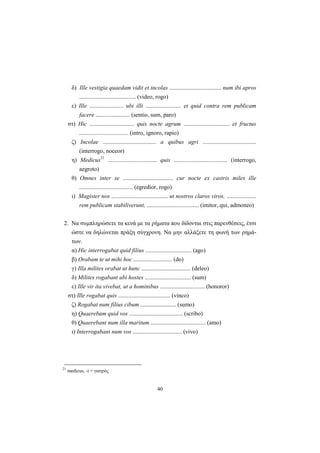 40
δ) Ille vestigia quaedam vidit et incolas ................................... num ibi apros
...................................... (video, rogo)
ε) Ille ....................... ubi illi ........................ et quid contra rem publicam
facere ....................... (sentio, sum, paro)
στ) Hic .............................. quis nocte agrum ............................... et fructus
................................. (intro, ignoro, rapio)
ζ) Incolae .................................... a quibus agri ....................................
(interrogo, noceor)
η) Medicus21
................................. quis .................................... (interrogo,
aegroto)
θ) Omnes inter se .................................. cur nocte ex castris miles ille
.................................... (egredior, rogo)
ι) Magister nos ...................................... ut nostros claros viros, ....................
rem publicam stabiliverunt, ................................... (imitor, qui, admoneo)
2. Nα συμπληρώσετε τα κενά με τα ρήματα που δίδονται στις παρενθέσεις, έτσι
ώστε να δηλώνεται πράξη σύγχρονη. Nα μην αλλάξετε τη φωνή των ρημά-
των.
α) Hic interrogabat quid filius ............................... (ago)
β) Orabam te ut mihi hoc .......................... (do)
γ) Illa milites orabat ut hunc ................................. (deleo)
δ) Milites rogabant ubi hostes ............................... (sum)
ε) Ille vir ita vivebat, ut a hominibus .............................. (honoror)
στ) Ille rogabat quis ................................... (vinco)
ζ) Rogabat num filius cibum ........................ (sumo)
η) Quaerebam quid vos .................................... (scribo)
θ) Quaerebant num illa maritum ..................................... (amo)
ι) Interrogabant num vos ................................. (vivo)
21
medicus, -i = γιατρός
 