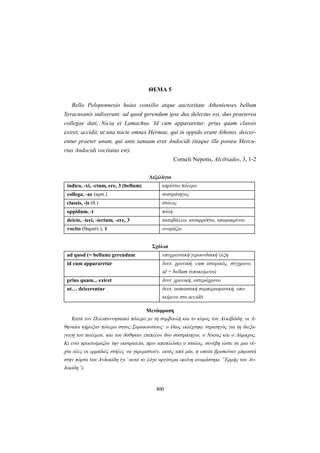400
ΘΕΜΑ 5
Bello Peloponnesio huius consilio atque auctoritate Athenienses bellum
Syracusanis indixerunt: ad quod gerendum ipse dux delectus est, duo praeterea
collegae dati, Nicia et Lamachus. Id cum appararetur, prius quam classis
exiret, accidit, ut una nocte omnes Hermae, qui in oppido erant Athenis, deicer-
entur praeter unum, qui ante ianuam erat Andocidi (itaque ille postea Mercu-
rius Andοcidi vocitatus est).
Corneli Nepotis, Alcibiades, 3, 1-2
Λεξιλόγιο
indico, -xi, -ctum, ere, 3 (bellum) κηρύττω πόλεμο
collega, -ae (αρσ.) συστράτηγος
classis, -is (θ.) στόλος
oppidum, -i πόλη
deicio, -ieci, -iectum, -ere, 3 καταβάλλω, καταρρίπτω, απομακρύνω
vocito (θαμιστ.), 1 ονομάζω
Σχόλια
ad quod (= bellum) gerendum υποχρεωτική γερουνδιακή έλξη
id cum appararetur δευτ. χρονική, cum ιστορικός, σύγχρονο,
id = bellum (υποκείμενο)
prius quam... exiret δευτ. χρονική, υστερόχρονο
ut… deicerentur δευτ. ουσιαστική συμπερασματική, υπο-
κείμενο στο accidit
Μετάφραση
Κατά τον Πελοποννησιακό πόλεμο με τη συμβουλή και το κύρος του Αλκιβιάδη, οι Α-
θηναίοι κήρυξαν πόλεμο στους Συρακουσίους: ο ίδιος εκλέχτηκε στρατηγός για τη διεξα-
γωγή του πολέμου, και του δόθηκαν επιπλέον δύο συστράτηγοι, ο Νικίας και ο Λάμαχος.
Κι ενώ προετοίμαζαν την εκστρατεία, πριν αποπλεύσει ο στόλος, συνέβη ώστε σε μια νύ-
χτα όλες οι ερμαϊκές στήλες να γκρεμιστούν, εκτός από μία, η οποία βρισκόταν μπροστά
στην πόρτα του Ανδοκίδη (γι’ αυτό το λόγο αργότερα εκείνη ονομάστηκε “Ερμής του Αν-
δοκίδη”).
 