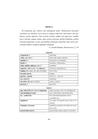 401
ΘΕΜΑ 6
Id responsum quo valeret cum intellegeret nemo, Themistocles persuasit
consilium esse Apollinis, ut in naves se suaque conferrent: eum enim a deo sig-
nificari murum ligneum. Tali consilio probato addunt ad superiores totidem
naves triremes suaque omnia, quae moveri poterant, partim Salamina, partim
Troezena deportant: arcem sacerdotibus paucisque maioribus natu sαcra pro-
curanda tradunt, reliquum oppidum relinquunt.
C. Corneli Nepotis, Themistocles, 2, 7-8
Λεξιλόγιο
responsum, -i απάντηση
valeo, -ui, -ere, 2 είμαι υγιής, ισχύω, δηλώνω
significo, 1 φανερώνω ( με σημάδια)
probo, 1 δοκιμάζω, επιδοκιμάζω
addo, addidi, additum, -ere, 3 προσθέτω
superior, -oris (συγκρ. του superus) ανώτερος, προηγούμενος
totidem (άκλ. δεικτ. αντ. μόνο στο πληθ.) άλλοι τόσοι
triremis (navis) τριήρης
partim… partim άλλοι μεν… άλλοι δε
arx, arcis (θ). ακρόπολη
sacerdos, -tis (αρσ. και θηλ.) ιερέας, η ιέρεια
procuro, 1 φροντίζω
Σχόλια
quo valeret id (επιθ. προσδ.) responsum πλάγια ερωτημ. αντικ. στο intellegerent
cum intellegeret nemo δευτ. αιτιολογική, cum αιτιολογικός
ut… conferrent δευτ. βουλητική πρόταση, από το
consilium esse
significari ειδ. απαρ. του πλαγίου λόγου, από το ενν.
dicebat
Salamina, Troezena απρόθετες αιτιατικές που δηλώνουν κίνη-
ση σε τόπο
procuranda (sacra) γερουνδιακό, κατηγ. προσδ. του σκοπού
 