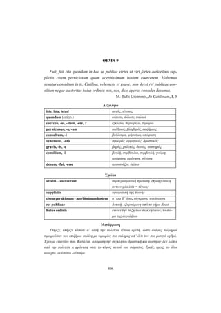 406
ΘΕΜΑ 9
Fuit, fuit ista quondam in hac re publica virtus ut viri fortes acrioribus sup-
pliciis civem perniciosum quam acerbissimum hostem coercerent. Habemus
senatus consultum in te, Catilina, vehemens et grave; non deest rei publicae con-
silium neque auctoritas huius ordinis: nos, nos, dico aperte, consules desumus.
M. Tulli Ciceronis, In Catilinam, I, 3
Λεξιλόγιο
iste, ista, istud αυτός, τέτοιος
quondam (επίρρ.) κάποτε, άλλοτε, παλαιά
coerceo, -ui, -itum, -ere, 2 εγκλείω, περιορίζω, τιμωρώ
perniciosus, -a, -um ολέθριος, βλαβερός, επιζήμιος
consultum, -i βούλευμα, ψήφισμα, απόφαση
vehemens, -ntis σφοδρός, ορμητικός, δραστικός
gravis, -is, -e βαρύς, χαλεπός, δεινός, αυστηρός
consilium, -i βουλή, συμβούλιο, συμβουλή, γνώμη,
απόφαση, φρόνηση, σύνεση
desum, -fui, -esse απουσιάζω, λείπω
Σχόλια
ut viri... coercerent συμπερασματική πρόταση, (προηγείται η
αντωνυμία ista = τέτοια)
suppliciis αφαιρετική της ποινής
civem perniciosum - acerbissimum hostem α΄ και β΄ όρος σύγκρισης αντίστοιχα
rei publicae δοτική, εξαρτώμενη από το ρήμα deest
huius ordinis εννοεί την τάξη των συγκλητικών, το σώ-
μα της συγκλήτου
Μετάφραση
Yπήρξε, υπήρξε κάποτε σ’ αυτή την πολιτεία τέτοια αρετή, ώστε άνδρες τολμηροί
τιμωρούσαν τον επιζήμιο πολίτη με τιμωρίες πιο σκληρές απ’ ό,τι τον πιο μισητό εχθρό.
Έχουμε εναντίον σου, Kατιλίνα, απόφαση της συγκλήτου δραστική και αυστηρή· δεν λείπει
από την πολιτεία η φρόνηση ούτε το κύρος αυτού του σώματος. Eμείς, εμείς, το λέω
ανοιχτά, οι ύπατοι λείπουμε.
 