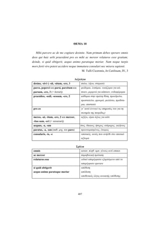 407
ΘΕΜΑ 10
Mihi parcere ac de me cogitare desinite. Nam primum debeo sperare omnis
deos qui huic urbi praesident pro eo mihi ac mereor relaturos esse gratiam;
deinde, si quid obtigerit, aequo animo paratoque moriar. Nam neque turpis
mors forti viro potest accidere neque immatura consulari nec misera sapienti.
M. Tulli Ciceronis, In Catilinam, IV, 3
Λεξιλόγιο
desino, -sivi ή -sii, -situm, -ere, 3 παύω, λήγω, σταματώ
parco, peperci και parsi, parcitum και
parsum, -ere, 3 (+ δοτική)
φείδομαι, λυπάμαι, νοιάζομαι για κά-
ποιον, μεριμνώ για κάποιον, ενδιαφέρομαι
praesideo, -sedi, -sessum, -ere, 2 κάθομαι στην πρώτη θέση, προεδρεύω,
προστατεύω, φρουρώ, φυλάττω, προΐστα-
μαι, επιστατώ
pro eo γι’ αυτό (εννοεί τις υπηρεσίες του για τη
σωτηρία της πατρίδας)
mereo, -ui, -itum, -ere, 2 και mereor,
-itus sum, -eri (+ αιτιατική)
αξίζω, είμαι άξιος για κάτι
aequus, -a, -um ίσος, δίκαιος, ήσυχος, ατάραχος, γαλήνιος
paratus, -a, -um (παθ. μτχ. του paro) προετοιμασμένος, έτοιμος
consularis, -is, -e υπατικός, αυτός που ανήλθε στο υπατικό
αξίωμα
Σχόλια
omnis αιτιατ. πληθ. αρσ. γένους αντί omnes
ac mereor παραβολική πρόταση
relaturos esse ειδικό απαρέμφατο εξαρτώμενο από το
απαρέμφατο sperare
si quid obtigerit
aequo animo paratoque moriar
υπόθεση
απόδοση
υποθετικός λόγος ανοικτής υπόθεσης
 