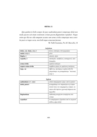 409
ΘEMA 11
Quo quidem in bello semper de pace audiendum putavi semperque dolui non
modo pacem sed etiam orationem civium pacem flagitantium repudiari. Neque
enim ego illa nec ulla umquam secutus sum arma civilia semperque mea consi-
lia pacis et togae socia, non belli atque armorum fuerunt.
M. Tulli Ciceronis, Pro M. Marcello, 14
Λεξιλόγιο
doleo, -ui, -itum, -ere, 2 πονώ, λυπούμαι, στενοχωριέμαι
modo (επίρρ.) μόνο
flagito, 1 απαιτώ, ζητώ
repudio, 1 αποπέμπω, αποβάλλω, καταφρονώ, απο-
δοκιμάζω
arma civilia εμφύλιοι πόλεμοι
sequor arma civilia λαμβάνω μέρος σε εμφύλιους πολέμους
toga, -ae τήβεννος, (μεταφορ.) ειρήνη (εδώ θα
μπορούσαμε να μεταφράσουμε “πολιτική
λύση”)
Σχόλια
audiendum (ενν. esse) ειδικό απαρέμφατο εξαρτ. από το putavi
dolui, putavi μεταφράσαμε τον παρακείμενο με παρα-
τατικό λόγω του επιρρήματος semper, το
οποίο εδώ δηλώνει χρονική διάρκεια στο
παρελθόν
flagitantium επιθετική μετοχή που αναφέρεται στο
civium
repudiari το απαρέμφατο εξαρτάται από το ψυχικού
πάθους ρήμα dolui
 