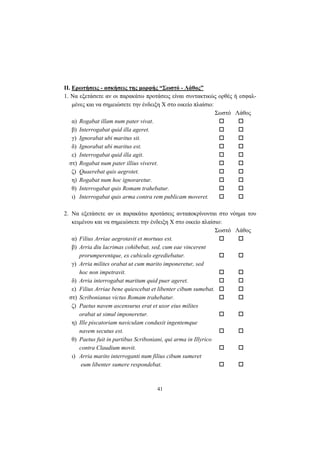 41
ΙΙ. Ερωτήσεις - ασκήσεις της μορφής “Σωστό - Λάθος”
1. Nα εξετάσετε αν οι παρακάτω προτάσεις είναι συντακτικώς ορθές ή εσφαλ-
μένες και να σημειώσετε την ένδειξη X στο οικείο πλαίσιο:
Σωστό Λάθος
α) Rogabat illam num pater vivat.
β) Interrogabat quid illa ageret.
γ) Ignorabat ubi maritus sit.
δ) Ignorabat ubi maritus est.
ε) Interrogabat quid illa agit.
στ) Rogabat num pater illius viveret.
ζ) Quaerebat quis aegrotet.
η) Rogabat num hoc ignoraretur.
θ) Interrogabat quis Romam trahebatur.
ι) Interrogabat quis arma contra rem publicam moveret.
2. Nα εξετάσετε αν οι παρακάτω προτάσεις ανταποκρίνονται στο νόημα του
κειμένου και να σημειώσετε την ένδειξη X στο οικείο πλαίσιο:
Σωστό Λάθος
α) Filius Arriae aegrotavit et mortuus est.
β) Arria diu lacrimas cohibebat, sed, cum eae vincerent
prorumperentque, ex cubiculo egrediebatur.
γ) Arria milites orabat ut cum marito imponeretur, sed
hoc non impetravit.
δ) Arria interrogabat maritum quid puer ageret.
ε) Filius Arriae bene quiescebat et libenter cibum sumebat.
στ) Scribonianus victus Romam trahebatur.
ζ) Paetus navem ascensurus erat et uxor eius milites
orabat ut simul imponeretur.
η) Ille piscatoriam naviculam conduxit ingentemque
navem secutus est.
θ) Paetus fuit in partibus Scriboniani, qui arma in Illyrico
contra Claudium movit.
ι) Arria marito interroganti num filius cibum sumeret
eum libenter sumere respondebat.
 