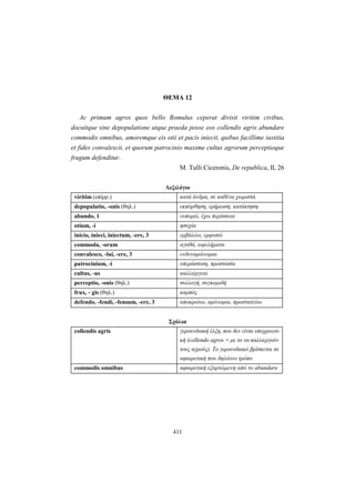 411
ΘEMA 12
Ac primum agros quos bello Romulus ceperat divisit viritim civibus,
docuitque sine depopulatione atque praeda posse eos collendis agris abundare
commodis omnibus, amoremque eis otii et pacis iniecit, quibus facillime iustitia
et fides convalescit, et quorum patrocinio maxime cultus agrorum perceptioque
frugum defenditur.
M. Tulli Ciceronis, De republica, II, 26
Λεξιλόγιο
viritim (επίρρ.) κατά άνδρα, σε καθένα χωριστά
depopulatio, -onis (θηλ.) εκπόρθηση, ερήμωση, κατάκτηση
abundo, 1 ευπορώ, έχω περίσσεια
otium, -i ησυχία
inicio, inieci, iniectum, -ere, 3 εμβάλλω, εμφυσώ
commoda, -orum αγαθά, ωφελήματα
convalesco, -lui, -ere, 3 ενδυναμώνομαι
patrocinium, -i υπεράσπιση, προστασία
cultus, -us καλλιέργεια
perceptio, -onis (θηλ.) συλλογή, συγκομιδή
frux, - gis (θηλ.) καρπός
defendo, -fendi, -fensum, -ere, 3 αποκρούω, αμύνομαι, προστατεύω
Σχόλια
collendis agris γερουνδιακή έλξη, που δεν είναι υποχρεωτι-
κή (collendo agros = με το να καλλιεργούν
τους αγρούς). Το γερουνδιακό βρίσκεται σε
αφαιρετική που δηλώνει τρόπο
commodis omnibus αφαιρετική εξαρτώμενη από το abundare
 