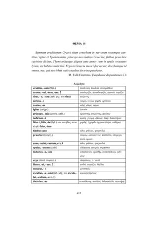 415
ΘEMA 14
Summam eruditionem Graeci sitam censebant in nervorum vocumque can-
tibus; igitur et Epaminondas, princeps meo iudicio Graeciae, fidibus praeclare
cecinisse dicitur, Themistoclesque aliquot ante annos cum in epulis recusaret
lyram, est habitus indoctior. Ergo in Graecia musici floruerunt, discebantque id
omnes, nec, qui nesciebat, satis excultus doctrina putabatur.
M. Tulli Ciceronis, Tusculanae disputationes I, 4
Λεξιλόγιο
eruditio, -onis (θηλ.) παίδευση, παιδεία, πολυμάθεια
censeo, -sui, -sum, -ere, 2 υπολογίζω, προσδιορίζω, φρονώ, νομίζω
situs, - a, - um (παθ. μτχ. του sino) κείμενος
nervus, -i νεύρο, νευρά, χορδή οργάνου
cantus, -us ωδή, μέλος, άσμα
igitur (επίρρ.) λοιπόν
princeps, -ipis (μονοκ. επίθ.) άρχοντας, ηγεμόνας, πρώτος
iudicium, -i κρίση, γνώμη, άποψη, δίκη, δικαστήριο
fides ή fidis, -is (θηλ.) και συνήθως στον
πληθ. fides, -ium
χορδή, έγχορδο όργανο (λύρα, κιθάρα)
fidibus cano άδω, ψάλλω, τραγουδώ
praeclare (επίρρ.) σαφώς, καταφανώς, κάλλιστα, υπέροχα,
πολύ ωραία
cano, cecini, cantum, ere 3 άδω, ψάλλω, τραγουδώ
epulae, -arum (πληθ.) εδέσματα, ευωχία, συμπόσιο
indoctus, -a, -um απαίδευτος, αμαθής, ανεπιτήδειος, αδέ-
ξιος
ergo (σύνδ. συμπερ.) επομένως, γι’ αυτό
floreo, -ui, - ere, 2 ανθώ, ακμάζω, θάλλω
musicus, - i μουσικός
excultus, -a, -um (παθ. μτχ. του excolo, -
lui, -cultum, -ere, 3)
καλλιεργημένος
doctrina, -ae εκπαίδευση, παιδεία, διδασκαλία, επιστήμη
 