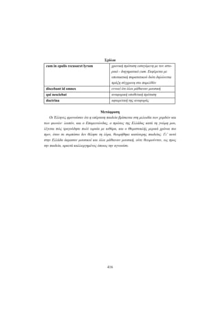 416
Σχόλια
cum in epulis recusaret lyram χρονική πρόταση εισαγόμενη με τον ιστο-
ρικό - διηγηματικό cum. Εκφέρεται με
υποτακτική παρατατικού διότι δηλώνεται
πράξη σύγχρονη στο παρελθόν
discebant id omnes εννοεί ότι όλοι μάθαιναν μουσική
qui nesciebat αναφορική υποθετική πρόταση
doctrina αφαιρετική της αναφοράς
Μετάφραση
Oι Έλληνες φρονούσαν ότι η υπέρτατη παιδεία βρίσκεται στη μελωδία των χορδών και
των φωνών· λοιπόν, και ο Eπαμεινώνδας, ο πρώτος της Eλλάδας κατά τη γνώμη μου,
λέγεται πώς τραγούδησε πολύ ωραία με κιθάρα, και ο Θεμιστοκλής μερικά χρόνια πιο
πριν, όταν σε συμπόσιο δεν θέλησε τη λύρα, θεωρήθηκε κατώτερης παιδείας. Γι’ αυτό
στην Eλλάδα άκμασαν μουσικοί και όλοι μάθαιναν μουσική, ούτε θεωρούνταν, ως προς
την παιδεία, αρκετά καλλιεργημένος όποιος την αγνοούσε.
 