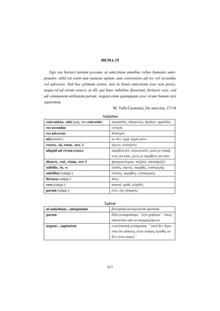 417
ΘEMA 15
Ego vos hortari tantum possum, ut amicitiam omnibus rebus humanis ante-
ponatis; nihil est enim tam naturae aptum, tam conveniens ad res vel secundas
vel adversas. Sed hoc primum sentio, nisi in bonis amicitiam esse non posse;
neque id ad vivum reseco, ut illi, qui haec subtilius disserunt, fortasse vere, sed
ad communem utilitatem parum; negant enim quemquam esse virum bonum nisi
sapientem.
M. Tulli Ciceronis, De amicitia, 17-18
Λεξιλόγιο
conveniens, -ntis (μτχ. του convenio) ταιριαστός, σύμφωνος, πρέπων, αρμόδιος
res secundae ευτυχία
res adversae δυστυχία
nisi (συνδ.) αν δεν, ειμή, παρά μόνο
reseco, -ui, ctum, -are, 1 τέμνω, ανατέμνω
aliquid ad vivum reseco ακριβολογώ, κυριολεκτώ, μιλώ με σαφή-
νεια για κάτι, μιλώ με ακρίβεια για κάτι
dissero, -rui, -rtum, -ere 3 πραγματεύομαι, συζητώ, υποστηρίζω
subtilis, -is, -e λεπτός, ισχνός, ακριβής, λεπτομερής
subtiliter (επίρρ.) λεπτώς, ακριβώς, λεπτομερώς
fortasse (επίρρ.) ίσως
vere (επίρρ.) σωστά, ορθά, αληθώς
parum (επίρρ.) λίγο, όχι επαρκώς
Σχόλια
ut amicitiam... anteponatis βουλητική δευτερεύουσα πρόταση
parum Eδώ μεταφράσαμε “λίγο χρήσιμα”, όπως
απαιτείται από τα συμφραζόμενα.
negant... sapientem εναλλακτική μετάφραση: “γιατί δεν δέχο-
νται ότι κάποιος είναι άνδρας αγαθός αν
δεν είναι σοφός”
 