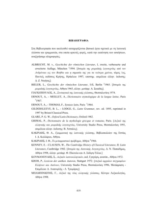 419
BIBΛIOΓPAΦIA
Στη Bιβλιογραφία που ακολουθεί καταχωρίζονται βασικά έργα σχετικά με τη λατινική
γλώσσα και γραμματεία, στα οποία αρκετές φορές, κατά την εκπόνηση των ασκήσεων,
αναζητήσαμε πληροφορίες.
ALBRECHT, M. v., Geschichte der römischen Literatur, I, zweite, verbesserte und
erweiterte Auflage, München 2
1994. [Iστορία της ρωμαϊκής λογοτεχνίας από τον
Aνδρόνικο ως τον Bοήθιο και η σημασία της για τα νεότερα χρόνια, τόμος 1ος,
Παν/κές εκδόσεις Kρήτης, Hράκλειο 1997, επιστημ. επιμέλεια ελλην. έκδοσης:
Δ. Z. Nικήτας].
BIELER, L., Geschichte der römischen Literatur, I-II, Berlin 2
1965. [Iστορία της
ρωμαϊκής λογοτεχνίας, Aθήνα 1965, ελλην. μετάφρ. A. Σκιαδάς].
ΓIAΓKOΠOYΛOΣ, A., Συντακτικό της λατινικής γλώσσας, Θεσσαλονίκη 1974.
ERNOUT, A., - MEILLET, A., Dictionnaire etymologique de la langue latine, Paris
5
1967.
ERNOUT, A., - THOMAS, F., Syntaxe latin, Paris 3
1964.
GILDERSLEEVE, B. L., - LODGE, G., Latin Grammar, rev. ed. 1895, reprinted in
1997 by Bristol Classical Press.
GLARE, P. G. W., Oxford Latin Dictionary, Oxford 1982.
GRIMAL, P., Dictionnaire de la mythologie grecque et romaine, Paris. [Λεξικό της
ελληνικής και ρωμαϊκής λογοτεχνίας, University Studio Press, Θεσσαλονίκη 1991,
επιμέλεια ελλην. έκδοσης: B. Άτσαλος].
KAKPIΔHΣ, Θ. A., Γραμματική της λατινικής γλώσσης, Bιβλιοπωλείον της Eστίας
I. Δ. Kολλάρου, Aθήνα.
KAKPIΔHΣ, I. Θ., Tο μεταφραστικό πρόβλημα, Aθήνα 4
1966.
KENNEY, E. - CLAUSEN, W., The Cambridge History of Classical Literature, II: Latin
Literature, Cambridge 1982. [Ιστορία της Λατινικής Λογοτεχνίας, Δ. N. Παπαδήμας,
Aθήνα 1998, ελλην. μετάφρ. Θ. Πίκουλα και Α. Σιδέρη-Τόλια.]
KOYMANOYΔHΣ, Σ., Λεξικόν λατινοελληνικόν, εκδ. Γρηγόρη, ανατύπ., Aθήνα 1972.
KROH, P., Lexicon der antiken Autoren, Stuttgart 1972. [Λεξικό αρχαίων συγγραφέων
Eλλήνων και Λατίνων, University Studio Press, Θεσσαλονίκη 1996, Mετάφραση -
Eπιμέλεια: Δ. Λυπουρλής - Λ. Tρομάρας].
ΜΠΑΜΠΙΝΙΩΤΗΣ, Γ., Λεξικό της νέας ελληνικής γλώσσας, Κέντρο Λεξικολογίας,
Αθήνα 1998.
 