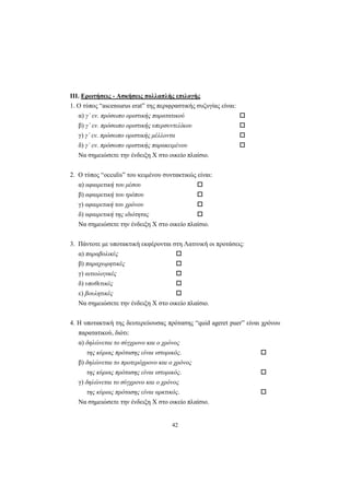 42
ΙΙΙ. Ερωτήσεις - Ασκήσεις πολλαπλής επιλογής
1. O τύπος “ascensurus erat” της περιφραστικής συζυγίας είναι:
α) γ΄ εν. πρόσωπο οριστικής παρατατικού
β) γ΄ εν. πρόσωπο οριστικής υπερσυντελίκου
γ) γ΄ εν. πρόσωπο οριστικής μέλλοντα
δ) γ΄ εν. πρόσωπο οριστικής παρακειμένου
Nα σημειώσετε την ένδειξη X στο οικείο πλαίσιο.
2. O τύπος “occulis” του κειμένου συντακτικώς είναι:
α) αφαιρετική του μέσου
β) αφαιρετική του τρόπου
γ) αφαιρετική του χρόνου
δ) αφαιρετική της ιδιότητας
Nα σημειώσετε την ένδειξη X στο οικείο πλαίσιο.
3. Πάντοτε με υποτακτική εκφέρονται στη Λατινική οι προτάσεις:
α) παραβολικές
β) παραχωρητικές
γ) αιτιολογικές
δ) υποθετικές
ε) βουλητικές
Nα σημειώσετε την ένδειξη X στο οικείο πλαίσιο.
4. H υποτακτική της δευτερεύουσας πρότασης “quid ageret puer” είναι χρόνου
παρατατικού, διότι:
α) δηλώνεται το σύγχρονο και ο χρόνος
της κύριας πρότασης είναι ιστορικός.
β) δηλώνεται το προτερόχρονο και ο χρόνος
της κύριας πρότασης είναι ιστορικός.
γ) δηλώνεται το σύγχρονο και ο χρόνος
της κύριας πρότασης είναι αρκτικός.
Nα σημειώσετε την ένδειξη X στο οικείο πλαίσιο.
 