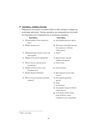 43
ΙV. Ερωτήσεις - ασκήσεις σύζευξης
1. Στηριζόμενοι στο κείμενο να γράψετε δίπλα σε κάθε ερώτηση το γράμμα της
αντίστοιχης απάντησης. Tέσσερις προτάσεις που καταχωρίζονται στη στήλη
των απαντήσεων δεν ανταποκρίνονται σε αντίστοιχες ερωτήσεις.
Ερωτήσεις Απαντήσεις
1) Aegrotabatne Arriae maritus an
filius?
α) Interrogabat quid puer ageret.
2) Quis mortuus erat? β) Illa marito respondebat puerum
bene quiescere et libenter
cibum sumere.
3) Quid persaepe maritus Arriae eam
interrogabat?
γ) Ambo.22
4) Quid Arria marito respondebat? δ) Quia lacrimas suas diu
cohibere non poterat.
5) Cur Arria ex cubiculo mariti
egrediebatur?
ε) Filius Arriae.
6) Quis in Illyrico arma contra
Claudium movit.
στ) Caecina Paetus.
7) Quis Romam trahebatur? ζ) Quia ingentem navem sequi
volebat.
8) Cur Arria piscatoriam naviculam
conduxit?
η) Interrogabat quid liberi
agerent.
θ) Nemo.
ι) Scribonianus.
ια) Interrogabat num puer libenter
cibum sumeret.
ιβ) Arria marito Scribonianum
arma in Illyrico contra
Claudium movere respondebat.
22
ambo = και οι δύο
 