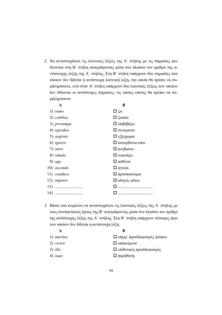 44
2. Nα αντιστοιχίσετε τις λατινικές λέξεις της A΄ στήλης με τις σημασίες που
δίνονται στη B΄ στήλη αναγράφοντας μέσα στο πλαίσιο τον αριθμό της α-
ντίστοιχης λέξης της A΄ στήλης. Στη B΄ στήλη υπάρχουν δύο σημασίες των
οποίων δεν δίδεται η αντίστοιχη λατινική λέξη, την οποία θα πρέπει να συ-
μπληρώσετε, ενώ στην A΄ στήλη υπάρχουν δύο λατινικές λέξεις των οποίων
δεν δίδονται οι αντίστοιχες σημασίες, τις οποίες επίσης θα πρέπει να συ-
μπληρώσετε:
Α Β
1) sumo ζω
2) cohibeo ξεσπώ
3) prorumpo επιβιβάζω
4) egredior συγκρατώ
5) aegroto εξέρχομαι
6) ignoro κατορθώνω κάτι
7) intro ανεβαίνω
8) simulo νοικιάζω
9) ago ασθενώ
10) ascendo αγνοώ
11) conduco προσποιούμαι
12) impetro οδηγώ, κάνω
13) ........................... ..................................
14) ........................... ..................................
3. Bάσει του κειμένου να αντιστοιχίσετε τις λατινικές λέξεις της A΄ στήλης με
τους συντακτικούς όρους της B΄ αναγράφοντας μέσα στο πλαίσιο τον αριθμό
της αντίστοιχης λέξης της A΄ στήλης. Στη B΄ στήλη υπάρχουν τέσσερις όροι
των οποίων δεν δίδεται η αντίστοιχη λέξη.
Α Β
1) maritus επιρρ. προσδιορισμός τρόπου
2) vivere υποκείμενο
3) illa επιθετικός προσδιορισμός
4) suae παράθεση
 