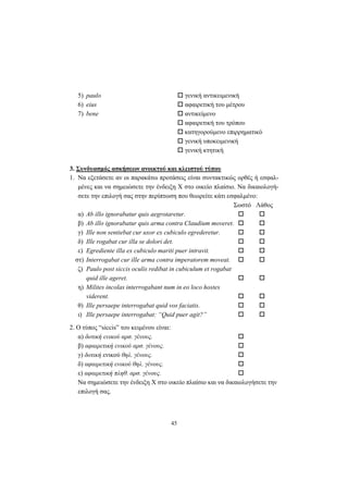45
5) paulo γενική αντικειμενική
6) eius αφαιρετική του μέτρου
7) bene αντικείμενο
αφαιρετική του τρόπου
κατηγορούμενο επιρρηματικό
γενική υποκειμενική
γενική κτητική
3. Συνδυασμός ασκήσεων ανοικτού και κλειστού τύπου
1. Nα εξετάσετε αν οι παρακάτω προτάσεις είναι συντακτικώς ορθές ή εσφαλ-
μένες και να σημειώσετε την ένδειξη X στο οικείο πλαίσιο. Nα δικαιολογή-
σετε την επιλογή σας στην περίπτωση που θεωρείτε κάτι εσφαλμένο:
Σωστό Λάθος
α) Ab illo ignorabatur quis aegrotaretur.
β) Ab illo ignorabatur quis arma contra Claudium moveret.
γ) Ille non sentiebat cur uxor ex cubiculo egrederetur.
δ) Ille rogabat cur illa se dolori det.
ε) Egrediente illa ex cubiculo mariti puer intravit.
στ) Interrogabat cur ille arma contra imperatorem moveat.
ζ) Paulo post siccis oculis redibat in cubiculum et rogabat
quid ille ageret.
η) Milites incolas interrogabant num in eo loco hostes
viderent.
θ) Ille persaepe interrogabat quid vos faciatis.
ι) Ille persaepe interrogabat: “Quid puer agit?”
2. O τύπος “siccis” του κειμένου είναι:
α) δοτική ενικού αρσ. γένους.
β) αφαιρετική ενικού αρσ. γένους.
γ) δοτική ενικού θηλ. γένους.
δ) αφαιρετική ενικού θηλ. γένους.
ε) αφαιρετική πληθ. αρσ. γένους.
Nα σημειώσετε την ένδειξη X στο οικείο πλαίσιο και να δικαιολογήσετε την
επιλογή σας.
 