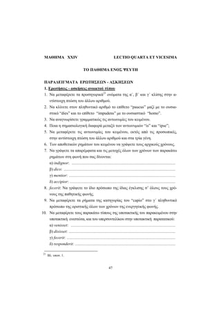 47
ΜΑΘΗΜΑ XXIV LECTIO QUARTA ET VICESIMA
ΤΟ ΠΑΘΗΜΑ ΕΝΟΣ ΨΕΥΤΗ
ΠΑΡΑΔΕΙΓΜΑΤΑ ΕΡΩΤΗΣΕΩΝ - ΑΣΚΗΣΕΩΝ
1. Ερωτήσεις - ασκήσεις ανοικτού τύπου
1. Να μεταφέρετε τα προσηγορικά23
ονόματα της α΄, β΄ και γ΄ κλίσης στην α-
ντίστοιχη πτώση του άλλου αριθμού.
2. Να κλίνετε στον πληθυντικό αριθμό το επίθετο “paucus” μαζί με το ουσια-
στικό “dies” και το επίθετο “impudens” με το ουσιαστικό “homo”.
3. Να αναγνωρίσετε γραμματικώς τις αντωνυμίες του κειμένου.
4. Ποια η σημασιολογική διαφορά μεταξύ των αντωνυμιών “is” και “ipse”;
5. Να μεταφέρετε τις αντωνυμίες του κειμένου, εκτός από τις προσωπικές,
στην αντίστοιχη πτώση του άλλου αριθμού και στα τρία γένη.
6. Των αποθετικών ρημάτων του κειμένου να γράψετε τους αρχικούς χρόνους.
7. Να γράψετε τα απαρέμφατα και τις μετοχές όλων των χρόνων των παρακάτω
ρημάτων στη φωνή που σας δίνονται:
α) indignor: .....................................................................................................
β) dico: .............................................................................................................
γ) mentior: ........................................................................................................
δ) accipior: .......................................................................................................
8. fecerit: Να γράψετε το ίδιο πρόσωπο της ίδιας έγκλισης σ’ όλους τους χρό-
νους της παθητικής φωνής.
9. Να μεταφέρετε τα ρήματα της κατηγορίας του “capio” στο γ΄ πληθυντικό
πρόσωπο της οριστικής όλων των χρόνων της ενεργητικής φωνής.
10. Να μεταφέρετε τους παρακάτω τύπους της υποτακτικής του παρακειμένου στην
υποτακτική ενεστώτα, και του υπερσυντελίκου στην υποτακτική παρατατικού:
α) venisset: ......................................................................................................
β) dixisset: ........................................................................................................
γ) fecerit: ..........................................................................................................
δ) responderit: ..................................................................................................
23
Βλ. υποσ. 1.
 