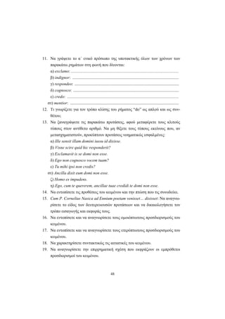 48
11. Να γράψετε το α΄ ενικό πρόσωπο της υποτακτικής όλων των χρόνων των
παρακάτω ρημάτων στη φωνή που δίνονται:
α) exclamo: .......................................................................................................
β) indignor: ......................................................................................................
γ) respondeo: ....................................................................................................
δ) cognosco: .....................................................................................................
ε) credo: ...........................................................................................................
στ) mentior: ........................................................................................................
12. Tι γνωρίζετε για τον τρόπο κλίσης του ρήματος “do” ως απλού και ως συν-
θέτου;
13. Να ξαναγράψετε τις παρακάτω προτάσεις, αφού μεταφέρετε τους κλιτούς
τύπους στον αντίθετο αριθμό. Να μη θίξετε τους τύπους εκείνους που, αν
μετασχηματιστούν, προκύπτουν προτάσεις νοηματικώς εσφαλμένες:
α) Ille sensit illam domini iussu id dixisse.
β) Visne scire quid hic responderit?
γ) Exclamavit is se domi non esse.
δ) Ego non cognosco vocem tuam?
ε) Tu mihi ipsi non credis?
στ) Ancilla dixit eum domi non esse.
ζ) Homo es impudens.
η) Ego, cum te quererem, ancillae tuae credidi te domi non esse.
14. Να εντοπίσετε τις προθέσεις του κειμένου και την πτώση που τις συνοδεύει.
15. Cum P. Cornelius Nasica ad Ennium poetam venisset… dixisset: Να αναγνω-
ρίσετε το είδος των δευτερευουσών προτάσεων και να δικαιολογήσετε τον
τρόπο εισαγωγής και εκφοράς τους.
16. Να εντοπίσετε και να αναγνωρίσετε τους ομοιόπτωτους προσδιορισμούς του
κειμένου.
17. Να εντοπίσετε και να αναγνωρίσετε τους ετερόπτωτους προσδιορισμούς του
κειμένου.
18. Να χαρακτηρίσετε συντακτικώς τις αιτιατικές του κειμένου.
19. Να αναγνωρίσετε την επιρρηματική σχέση που εκφράζουν οι εμπρόθετοι
προσδιορισμοί του κειμένου.
 