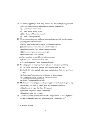 49
20. Να δικαιολογήσετε με βάση τους κανόνες της ακολουθίας των χρόνων το
χρόνο και την έγκλιση των παρακάτω προτάσεων του κειμένου:
α) … quid Nasica responderit.
β) … quid postea Nasica fecerit.
γ) Cum Ennius ad Nasicam venisset…
δ) … eum a ianua quaereret.
21. Να αντικαταστήσετε τις απόλυτες αφαιρετικές με χρονικές προτάσεις εισα-
γόμενες με τον ιστορικό “cum”:
α) Grege aspecto Hercules pergit ad proximam speluncam.
β) Pedibus animadversis miles eum latentem adgnovit.
γ) Deletis legionibus Galli urbem Romam everterunt.
δ) Quibus interemptis aurum omne recepit.
ε) Pecunia accepta Galli abierunt.
στ) Caco interfecto incolae Herculem honoraverunt.
η) Gallis victis Camillus in exilium rediit.
ι) Occiso Scriboniano Paetus Romam trahebatur.
22. Να μετατρέψετε τα υπογραμμισμένα τμήματα σε μετοχικές προτάσεις:
α) Ego cum te quaererem, ancillae tuae credidi te domi non esse.
β) Ancilla Cornelio, qui ab ostio quaerebat Ennium, dixit eum domi non
esse.
γ) Ennius, quod indignatus erat, exclamavit se domi non esse.
δ) Cum Ennius domum revertisset, cubiculum intravit.
ε) Nasica Ennium domi latere vidit.
23. Με βάση τον κανόνα της ακολουθίας των χρόνων να αλλάξετε το χρόνο της
υποτακτικής, έτσι ώστε να εκφράζονται όλες οι χρονικές βαθμίδες:
α) Paulus rogavit a quo Carthago deleta esset.
β) Incertum est quando legatus venturus sit.
γ) Paulus rogat cur nos erremus.
24. ...quod Nasica tam aperte mentiebatur: Να αναγνωρίσετε το είδος της πρότα-
σης και να δικαιολογήσετε τον τρόπο εισαγωγής και εκφοράς της.24
24
Βλ. Μάθημα 24, παρατ. 7.
 