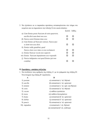 52
3. Να εξετάσετε αν οι παρακάτω προτάσεις ανταποκρίνονται στο νόημα του
κειμένου και να σημειώσετε την ένδειξη Χ στο οικείο πλαίσιο:
Σωστό Λάθος
α) Cum Ennius poeta Nasicam ab ostio quaereret,
ancilla dixit eum domi non esse.
β) Nasica sensit Ennium intus esse.
γ) Cum Ennius ad Nasicam venisset, Nasica ipse
se domi non esse dixit.
δ) Ennius valde gaudebat, quod
Nasica clara voce intus se esse exclamavit.
ε) Ennius Nasicae vocem non cognovit.
στ) Ennius Nasicam impudentem esse respondit.
ζ) Nasica indignatus erat quod Ennius ipsi non
credebat.
ΙΙ. Ερωτήσεις - ασκήσεις σύζευξης
1. Να συνδέσετε τους αριθμούς της στήλης Α΄ με τα γράμματα της στήλης Β΄.
Ένα στοιχείο της στήλης Β΄ περισσεύει.
Α Β
1) poetam α) ουσιαστικό γ΄ κλ. θηλυκό
2) ancilla β) ουσιαστικό ε΄ κλ. αρσενικό
3) domini γ) ουσιαστικό γ΄ κλ. αρσ. και θηλυκό
4) ostio δ) ουσιαστικό α΄ κλ. θηλυκό
5) vocem ε) επίθετο τριτόκλιτο
6) iussu στ) επίθετο δευτερόκλιτο
7) homo ζ) ουσιαστικό β΄ κλ. αρσενικό
8) diebus η) ουσιαστικό δ΄ κλ. αρσενικό
9) paucis θ) ουσιαστικό α΄ κλ. αρσενικό
10) impudens ι) ουσιαστικό ε΄ κλ. θηλυκό
ια) ουσιαστικό β΄ κλ. ουδέτερο
 