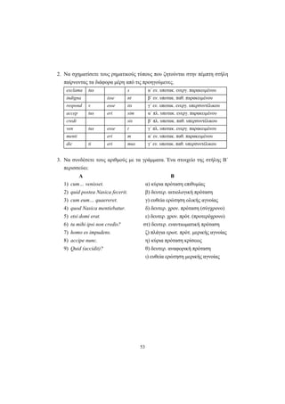 53
2. Να σχηματίσετε τους ρηματικούς τύπους που ζητούνται στην πέμπτη στήλη
παίρνοντας τα διάφορα μέρη από τις προηγούμενες.
exclama tus s α΄ εν. υποτακ. ενεργ. παρακειμένου
indigna isse nt β΄ εν. υποτακ. παθ. παρακειμένου
respond v esse tis γ΄ εν. υποτακ. ενεργ. υπερσυντέλικου
accep tus eri sim α΄ πλ. υποτακ. ενεργ. παρακειμένου
credi sis β΄ πλ. υποτακ. παθ. υπερσυντέλικου
ven tus esse t γ΄ πλ. υποτακ. ενεργ. παρακειμένου
menti eri m α΄ εν. υποτακ. παθ. παρακειμένου
dic ti eri mus γ΄ εν. υποτακ. παθ. υπερσυντέλικου
3. Να συνδέσετε τους αριθμούς με τα γράμματα. Ένα στοιχείο της στήλης Β΄
περισσεύει:
Α Β
1) cum… venisset. α) κύρια πρόταση επιθυμίας
2) quid postea Nasica fecerit. β) δευτερ. αιτιολογική πρόταση
3) cum eum… quaereret. γ) ευθεία ερώτηση ολικής αγνοίας
4) quod Nasica mentiebatur. δ) δευτερ. χρον. πρόταση (σύγχρονο)
5) etsi domi erat. ε) δευτερ. χρον. πρότ. (προτερόχρονo)
6) tu mihi ipsi non credis? στ) δευτερ. εναντιωματική πρόταση
7) homo es impudens. ζ) πλάγια ερωτ. πρότ. μερικής αγνοίας
8) accipe nunc. η) κύρια πρόταση κρίσεως
9) Quid (accidit)? θ) δευτερ. αναφορική πρόταση
ι) ευθεία ερώτηση μερικής αγνοίας
 