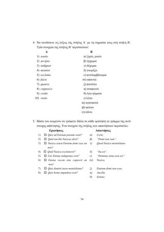 54
4. Να συνδέσετε τις λέξεις της στήλης Α΄ με τη σημασία τους στη στήλη Β΄.
Τρία στοιχεία της στήλης Β΄ περισσεύουν:
Α Β
1) sentio α) ζητώ, ρωτώ
2) accipio β) έρχομαι
3) indignor γ) δέχομαι
4) mentior δ) γνωρίζω
5) exclamo ε) αντιλαμβάνομαι
6) facio στ) απαντώ
7) quaero ζ) πιστεύω
8) cognosco η) αναφωνώ
9) credo θ) λέω ψέματα
10) venio ι) λέγω
ια) αγανακτώ
ιβ) φεύγω
ιγ) κάνω
5. Βάσει του κειμένου να γράψετε δίπλα σε κάθε ερώτηση το γράμμα της αντί-
στοιχης απάντησης. Ένα στοιχείο της στήλης των απαντήσεων περισσεύει:
Ερωτήσεις Απαντήσεις
1) Quis ad Ennium poetam venit? α) Certe.
2) Quid ancilla Nasicae dixit? β) “Domi non sum”.
3) Nasica sensit Ennium domi esse an
non?
γ) Quod Nasica mentiebatur.
4) Quid Nasica exclamavit? δ) “Ita est”.
5) Cur Ennius indignatus erat? ε) “Dominus intus non est”.
6) Ennius vocem eius cognovit an
non?
στ) Nasica.
7) Quis domini iussu mentiebatur? ζ) Ennium domi non esse.
8) Quis homo impudens erat? η) Ancilla.
θ) Ennius.
 