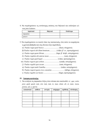 56
4. Να συμπληρώσετε τις αντίστοιχες πτώσεις του θηλυκού και ουδετέρου γέ-
νους που λείπουν:
Αρσενικό Θηλυκό Ουδέτερο
impudens
paucis
5. Να συμπληρώσετε το σωστό τύπο της υποτακτικής, έτσι ώστε να εκφράζεται
η χρονική βαθμίδα που σας δίνεται στην παρένθεση.
α) Paulus rogat quid Nasica ................................ (facio, σύγχρονο).
β) Paulus rogavit ubi illum hominem............... (video, β΄ εν., προτερόχρονο).
γ) Paulus rogat quem librum ......................... (lego, β΄ πληθ., υστερόχρονο).
δ) Paulus rogabat ubi amicus meus ................................ (sum, σύγχρονο).
ε) Paulus rogat quid legati ................................ (video, προτερόχρονο).
στ) Paulus rogavit quis urbem ................................ (condo, υστερόχρονο).
ζ) Paulus rogabit quis tecum ................................ (sum, σύγχρονο).
η) Paulus rogat unde Camillus ................................ (redeo, υστερόχρονο).
θ) Paulus rogavit quem cives consulem ........................... (deligo, σύγχρονο).
ι) Paulus rogabit cur hostes ................................ (fugio, προτερόχρονο).
IV. Άσκηση κατάταξης
1. Να εντάξετε τις παρακάτω λέξεις στον πίνακα που ακολουθεί: ei, -que, ostio,
post, quid, quod, cum, etsi, tum, tam, te, tuae, domi, ab, et, nunc, iussu,
postea, ad, a, aperte.
ουσιαστικό επίθετο αντ/μία επίρρημα πρόθεση σύνδεσμος
 
