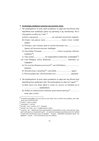 57
3. Συνδυασμός ασκήσεων ανοικτού και κλειστού τύπου
1. Να συμπληρώσετε τα κενά, αφού μεταφέρετε το ρήμα που σας δίνεται στην
παρένθεση στον κατάλληλο χρόνο της οριστικής ή της υποτακτικής. Να α-
ναγνωρίσετε το είδος του “cum”.25
α) Pueri, cum patrem ............................, ad eum laeti cucurrerunt. (aspicio)
β) Consul, cum paucae naves ................................, hostes vicisse credidit.
(redeo)
γ) Principes, cum civitatem suam in extremo discrimine esse .......................,
legatos ad Caesarem miserunt. (intellego)
δ) Cum bellum Troianum ................................, Graeci in patriam redierunt.
(conficior26
)
ε) Cum caelum ......................, dei magnitudinem admiramur. (contemplor27
)
στ) Cum Philippus urbem Methonam ................................, vulneratus est.
(oppugno)
η) Vix exercitus Romanus processerat28
, cum Galli flumen .............................
(transeo)
θ) Oracula Graeci consulebant29
, cum bellum ................................ (gero)
ι) Phocion pauper fuit, cum divitissimus esse ................................ (possum)
2. Να συμπληρώσετε τα κενά, αφού μεταφέρετε το ρήμα που σας δίνεται στην
παρένθεση στον κατάλληλο τύπο. Να αναγνωρίσετε το είδος του “quod”.30
α) Ratio docet esse deum. Quod si verum est, necesse est mundum ad eo
................................ (administror).
β) Nullum est animal praeter hominem, quod rationis particeps31
..................
(sum, υποτ. ενεστ).
25
H άσκηση περιλαμβάνει όλα τα είδη του cum. Καλό είναι να δοθεί στους μαθητές, όταν διδα-
χτούν και τα υπόλοιπα είδη.
26
conficio = φέρω εις πέρας
27
contemplor, 1= ατενίζω
28
procedo, -cessi, -cessum, -ere 3 = προχωρώ
29
consulo, -lui, -ltum, -ere 3 = συμβουλεύομαι, ρωτάω
30
α) quod (= id)… adminisrtari (στην αρχή περιόδου ή ημιπεριόδου η αναφ. αντωνυμία qui, quae,
quod ισοδυναμεί με δεικτική) β) quod… sit (πρόταση αναφορική προσδιοριστική στο animal)
γ) quod vales (αιτιολογική, λόγω του gaudeo) δ) quod… defendebat (αναφορική προσδ. στο
oppidum) ε) quod… vivis (αιτιολογική, λόγω του laudare).
 