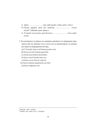 58
γ) Quod ................................ (tu), valde gaudeo. (valeo, οριστ. ενεστ.).
δ) Clarum oppidum quod dux Gallorum ................................ Caesar
obsedit.32
(defendo, οριστ. παρατ.).
ε) Te laudare non possum, quod luxuriose ................................ (vivo, οριστ.
ενεστ).
3. Να μετατρέψετε τα ρήματα των παρακάτω προτάσεων σε απαρέμφατα εξαρ-
τώμενα από την πρόταση Cicero narrat και να δικαιολογήσετε τις αλλαγές
που απαιτεί η απαρεμφατική σύνταξη.
α) P. Cornelius Nasica ad Ennium poetam venit.
β) Nasica ab ostio Ennium quaerebat.
γ) Ancilla iussu domini mentiebatur.
δ) Nasica sensit Ennium intus esse.
ε) Ennius vocem Nasicae cognovit.
στ) Nasica Ennium impudentem esse dixit.
ζ) Ennius indignatus erat.
31
particeps, -cipis = μέτοχος
32
obsideo, -edi, -essum, -ere, 2 = πολιορκώ
 