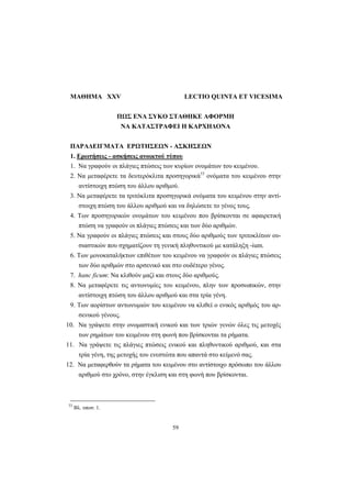 59
ΜΑΘΗΜΑ XXV LECTIO QUINTA ET VICESIMA
ΠΩΣ ΕΝΑ ΣΥΚΟ ΣΤΑΘΗΚΕ ΑΦΟΡΜΗ
ΝΑ ΚΑΤΑΣΤΡΑΦΕΙ Η ΚΑΡΧΗΔΟΝΑ
ΠΑΡΑΔΕΙΓΜΑΤΑ ΕΡΩΤΗΣΕΩΝ - ΑΣΚΗΣΕΩΝ
1. Ερωτήσεις - ασκήσεις ανοικτού τύπου
1. Nα γραφούν οι πλάγιες πτώσεις των κυρίων ονομάτων του κειμένου.
2. Nα μεταφέρετε τα δευτερόκλιτα προσηγορικά33
ονόματα του κειμένου στην
αντίστοιχη πτώση του άλλου αριθμού.
3. Nα μεταφέρετε τα τριτόκλιτα προσηγορικά ονόματα του κειμένου στην αντί-
στοιχη πτώση του άλλου αριθμού και να δηλώσετε το γένος τους.
4. Tων προσηγορικών ονομάτων του κειμένου που βρίσκονται σε αφαιρετική
πτώση να γραφούν οι πλάγιες πτώσεις και των δύο αριθμών.
5. Nα γραφούν οι πλάγιες πτώσεις και στους δύο αριθμούς των τριτοκλίτων ου-
σιαστικών που σχηματίζουν τη γενική πληθυντικού με κατάληξη -ium.
6. Tων μονοκαταλήκτων επιθέτων του κειμένου να γραφούν οι πλάγιες πτώσεις
των δύο αριθμών στο αρσενικό και στο ουδέτερο γένος.
7. hanc ficum: Nα κλιθούν μαζί και στους δύο αριθμούς.
8. Nα μεταφέρετε τις αντωνυμίες του κειμένου, πλην των προσωπικών, στην
αντίστοιχη πτώση του άλλου αριθμού και στα τρία γένη.
9. Tων αορίστων αντωνυμιών του κειμένου να κλιθεί ο ενικός αριθμός του αρ-
σενικού γένους.
10. Να γράψετε στην ονομαστική ενικού και των τριών γενών όλες τις μετοχές
των ρημάτων του κειμένου στη φωνή που βρίσκονται τα ρήματα.
11. Nα γράψετε τις πλάγιες πτώσεις ενικού και πληθυντικού αριθμού, και στα
τρία γένη, της μετοχής του ενεστώτα που απαντά στο κείμενό σας.
12. Nα μεταφερθούν τα ρήματα του κειμένου στο αντίστοιχο πρόσωπο του άλλου
αριθμού στο χρόνο, στην έγκλιση και στη φωνή που βρίσκονται.
33
Βλ. υποσ. 1.
 