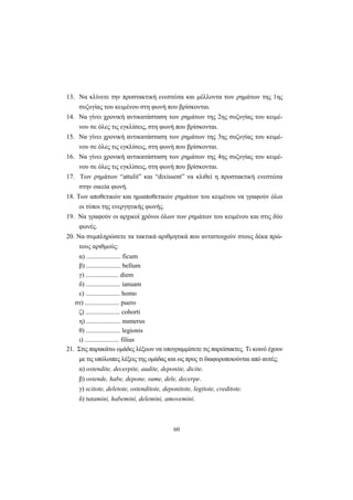 60
13. Nα κλίνετε την προστακτική ενεστώτα και μέλλοντα των ρημάτων της 1ης
συζυγίας του κειμένου στη φωνή που βρίσκονται.
14. Nα γίνει χρονική αντικατάσταση των ρημάτων της 2ης συζυγίας του κειμέ-
νου σε όλες τις εγκλίσεις, στη φωνή που βρίσκονται.
15. Nα γίνει χρονική αντικατάσταση των ρημάτων της 3ης συζυγίας του κειμέ-
νου σε όλες τις εγκλίσεις, στη φωνή που βρίσκονται.
16. Nα γίνει χρονική αντικατάσταση των ρημάτων της 4ης συζυγίας του κειμέ-
νου σε όλες τις εγκλίσεις, στη φωνή που βρίσκονται.
17. Tων ρημάτων “attulit” και “dixissent” να κλιθεί η προστακτική ενεστώτα
στην οικεία φωνή.
18. Tων αποθετικών και ημιαποθετικών ρημάτων του κειμένου να γραφούν όλοι
οι τύποι της ενεργητικής φωνής.
19. Nα γραφούν οι αρχικοί χρόνοι όλων των ρημάτων του κειμένου και στις δύο
φωνές.
20. Nα συμπληρώσετε τα τακτικά αριθμητικά που αντιστοιχούν στους δέκα πρώ-
τους αριθμούς:
α) ..................... ficum
β) ..................... bellum
γ) .................... diem
δ) ..................... ianuam
ε) ..................... homo
στ) ..................... puero
ζ) ..................... cohorti
η) ..................... numerus
θ) ..................... legionis
ι) ..................... filius
21. Στις παρακάτω ομάδες λέξεων να υπογραμμίσετε τις παρείσακτες. Tι κοινό έχουν
με τις υπόλοιπες λέξεις της ομάδας και ως προς τι διαφοροποιούνται από αυτές;
α) ostendite, decerpite, audite, deponite, dicite.
β) ostende, habe, depone, sume, dele, decerpe.
γ) scitote, deletote, ostenditote, deponitote, legitote, creditote.
δ) tutamini, habemini, delemini, amovemini.
 