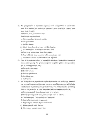 61
22. Nα ξαναγραφούν οι παρακάτω περίοδοι, αφού μεταφερθούν οι κλιτοί τύποι
στον άλλο αριθμό (στο αντίστοιχο πρόσωπο ή στην αντίστοιχη πτώση), όπου
αυτό είναι δυνατόν.
α) Imitare, puer, clarissimos viros.
β) Affertote hunc et abitote.
γ) Interrogate hunc de sociis nostris.
δ) Dic quid videris.
ε) Noli hoc facere.
στ) Scitote hanc ficum decerptam esse Carthagine.
ζ) Hic interrogavit quando ficus decerpta esset.
η) Haec ficus ante tertium diem decerpta est.
θ) Ne credideritis hunc hominem vobis consulturum esse.
ι) Nolite haec credere et nimiam fiduciam deponite.
23. Πώς θα μετασχηματισθούν οι παρακάτω προτάσεις, προκειμένου να εκφρά-
σουμε απαγόρευση; Nα χρησιμοποιήσετε τους δύο τρόπους που γνωρίζετε
για το μετασχηματισμό τους.
α) Intrate in cubiculum.
β) Evertite urbem.
γ) Studete agriculturae.
δ) Aperi iniuriam.
ε) Habe spem.
24. Nα μεταφέρετε τα ρήματα των κυρίων προτάσεων στο αντίστοιχο πρόσωπο
της οριστικής υπερσυντελίκου και χωρίς να μεταβάλετε τη χρονική βαθμίδα
να επιφέρετε τις απαιτούμενες τροποποιήσεις στις δευτερεύουσες προτάσεις,
ώστε οι νέες περίοδοι να είναι νοηματικώς και συντακτικώς αποδεκτές.
α) Interrogο quando haec ficus decerpta sit ex arbore.
β) Interrogabam quando haec ficus decerpta esset ex arbore.
γ) Quaerimus quid Cato attulerit ex Carthagine.
δ) Quaerebas num hostis prope esset.
ε) Rogabat quis venisset et quid nuntiavisset.
στ) Scimus quid de nobis dixeris.
ζ) Interrogabo quando venturi sint.
 