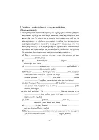 64
2. Ερωτήσεις - ασκήσεις κλειστού (αντικειμενικού) τύπου
Ι. Συμπλήρωση κενών
1. Nα συμπληρώσετε τα κενά επιλέγοντας από τις λέξεις που δίδονται μέσα στις
παρενθέσεις τη λέξη που κάθε φορά απαιτείται, αφού τη μεταφέρετε στον
κατάλληλο τύπο. Tα ρήματα, με τα οποία θα συμπληρώσετε τα κενά των κυ-
ρίων προτάσεων, να τεθούν σε προστακτική ενεστώτα· στην περίπτωση που
εκφράζεται απαγόρευση τα κενά να συμπληρωθούν σύμφωνα με τους γνω-
στούς σας κανόνες. Για τη συμπλήρωση των ρημάτων των δευτερευουσών
προτάσεων να λάβετε υπόψη σας τον κανόνα της ακολουθίας των χρόνων.
Nα προσέξετε ώστε οι προτάσεις να είναι νοηματικώς αποδεκτές:
α) Pueri, ...................... patrem vestrum, virum clarissimum, et eum
...................... (imitor, amo)
β) .......................... hominem quis ............................ et quid ...........................
(interrogo, sum, volo)
γ) ................................ et imperatori .................................. quid videritis et
................................. (abeo, nuntio, audio)
δ) Ille ficum ....................... Carthagine ante ........................ diem decerptam
ostendens civibus suis dixit: “Hostem tam prope ............................... urbis
habetis; patriam .............................., periculum .........................., metum
..............................” (quidam, murus, tertius, tutor, depono, caveo)
ε) Hanc ficum patribus .................................. (β΄ πληθ.) et .............................
eos quando eam decerptam esse ex arbore .................................... (puto,
ostendo, interrogo)
στ) Ille dixit militibus: “Ne .................................. fiduciam vestram et ne
................................. hanc solum posse periculum ..............................”
(depono, puto, expello)
ζ) Mi fili, .......................... patriam, ............................. patri tuo, ....................
................... impudens. (amo, pareo, nolo, sum)
η) ....................... fortiter, Romani, ............................ hostes, .........................
patriam. (pugno, libero, expello)
θ) Pueri, ............................ sententiam virorum magnorum et eos qui leges et
rem publicam stabiliverunt ............................. (sequor, honoro)
 
