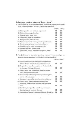 66
ΙΙ. Ερωτήσεις - ασκήσεις της μορφής “Σωστό - Λάθος”
1. Nα εξετάσετε αν οι παρακάτω προτάσεις είναι συντακτικώς ορθές ή εσφαλ-
μένες και να σημειώσετε την ένδειξη X στο οικείο πλαίσιο:
Σωστό Λάθος
α) Interrogate hos num hominem cognoscant.
β) Dicite mihi, puer, quid scribas.
γ) Sequere, pueri, bonos viros.
δ) Quando hoc ficum decerptum est?
ε) Ne deposueritis fiduciam tuam.
στ) Mementote urbem in summo periculo quondam esse.
ζ) Scitote tam prope a muris nos hostem habere.
η) Confidite opibus vestris et cavete pericula.
θ) Tutamini urbem et vitam vestram.
ι) Quando has ficos ex arbore me decerpsisse putes?
2. Nα εξετάσετε αν οι παρακάτω προτάσεις ανταποκρίνονται στο νόημα του
κειμένου και να σημειώσετε την ένδειξη X στο οικείο πλαίσιο:
Σωστό Λάθος
α) Cato ficum praecocem Carthagine decerptam ante
tertium diem in curiam attulit et patribus ostendit.
β) Propter ficum quandam sumptum est Punicum bellum
tertium, quo Carthago deleta est.
γ) Omnes patres ante tertium diem ficum decerptam
esse Carthagine responderunt.
δ) Cato interrogavit patres quando ei ficum decerptam
esse ex arbore putarent.
ε) Cato patres admonebat ut opibus urbis confiderent.
στ) Omnes patres ficum recentem esse putaverunt.
ζ) Patres ubi ficum viderunt, dixerunt eam praecocem
esse.
η) Cum Cato ficum patribus ostendisset, omnes eam
Carthagine decerptam esse dixerunt.
θ) Cato admonebat patres ut nimiam fiduciam deponerent.
 