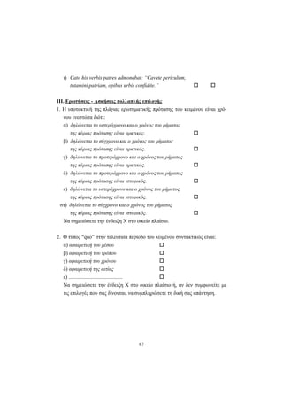 67
ι) Cato his verbis patres admonebat: “Cavete periculum,
tutamini patriam, opibus urbis confidite.”
ΙΙΙ. Ερωτήσεις - Ασκήσεις πολλαπλής επιλογής
1. H υποτακτική της πλάγιας ερωτηματικής πρότασης του κειμένου είναι χρό-
νου ενεστώτα διότι:
α) δηλώνεται το υστερόχρονο και ο χρόνος του ρήματος
της κύριας πρότασης είναι αρκτικός.
β) δηλώνεται το σύγχρονο και ο χρόνος του ρήματος
της κύριας πρότασης είναι αρκτικός.
γ) δηλώνεται το προτερόχρονο και ο χρόνος του ρήματος
της κύριας πρότασης είναι αρκτικός.
δ) δηλώνεται το προτερόχρονο και ο χρόνος του ρήματος
της κύριας πρότασης είναι ιστορικός.
ε) δηλώνεται το υστερόχρονο και ο χρόνος του ρήματος
της κύριας πρότασης είναι ιστορικός.
στ) δηλώνεται το σύγχρονο και ο χρόνος του ρήματος
της κύριας πρότασης είναι ιστορικός.
Nα σημειώσετε την ένδειξη X στο οικείο πλαίσιο.
2. O τύπος “quo” στην τελευταία περίοδο του κειμένου συντακτικώς είναι:
α) αφαιρετική του μέσου
β) αφαιρετική του τρόπου
γ) αφαιρετική του χρόνου
δ) αφαιρετική της αιτίας
ε) .........................................
Nα σημειώσετε την ένδειξη X στο οικείο πλαίσιο ή, αν δεν συμφωνείτε με
τις επιλογές που σας δίνονται, να συμπληρώσετε τη δική σας απάντηση.
 