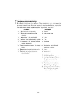 68
ΙV. Ερωτήσεις - ασκήσεις σύζευξης
1. Στηριζόμενοι στο κείμενο να γράψετε δίπλα σε κάθε ερώτηση το γράμμα της
αντίστοιχης απάντησης. Tέσσερις προτάσεις που καταχωρίζονται στη στήλη
των απαντήσεων δεν ανταποκρίνονται σε αντίστοιχες ερωτήσεις.
Ερωτήσεις Απαντήσεις
1) Quid Cato in curiam attulit? α) Patribus.
2) Quibus Cato ficum praecocem
ostendit?
β) Ante tertium diem.
3) Quid patres Cato interrogavit? γ) Certe.
4) Quando ficus decerpta est ex arbore? δ) Cato.
5) Admonuitne Cato patres ut fiduciam
nimiam deponerent?
ε) Quondam.
6) Quis ficum praecocem ex Carthagine
attulit?
στ) Impetravit ut patres hostem
prope esse sentirent.
7) Quid Cato fico praecoci impetravit? ζ) Patres.
8) Quando res publica in extremo
discrimine fuit?
η) Minime vero.
θ) Ante quartum diem.
ι) Interrogavit eos quando ficum
decerptam esse ex arbore
putarent.
ια) Ficus praecox ante tertium
diem Carthagine decerpta est.
ιβ) Ficum praecocem ante tertium
diem Carthagine decerptam.
 