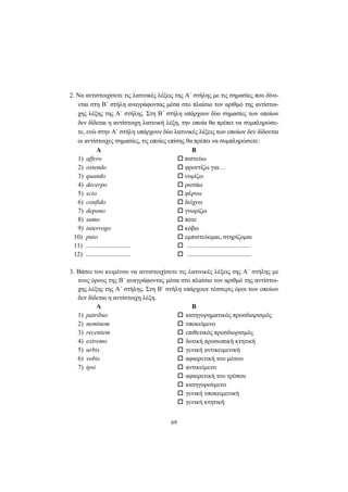 69
2. Nα αντιστοιχίσετε τις λατινικές λέξεις της A΄ στήλης με τις σημασίες που δίνο-
νται στη B΄ στήλη αναγράφοντας μέσα στο πλαίσιο τον αριθμό της αντίστοι-
χης λέξης της A΄ στήλης. Στη B΄ στήλη υπάρχουν δύο σημασίες των οποίων
δεν δίδεται η αντίστοιχη λατινική λέξη, την οποία θα πρέπει να συμπληρώσε-
τε, ενώ στην A΄ στήλη υπάρχουν δύο λατινικές λέξεις των οποίων δεν δίδονται
οι αντίστοιχες σημασίες, τις οποίες επίσης θα πρέπει να συμπληρώσετε:
Α Β
1) affero πιστεύω
2) ostendo φροντίζω για…
3) quando νομίζω
4) decerpo ρωτάω
5) scio φέρνω
6) confido δείχνω
7) depono γνωρίζω
8) sumo πότε
9) interrogo κόβω
10) puto εμπιστεύομαι, στηρίζομαι
11) ............................ .......................................
12) ............................ ........................................
3. Bάσει του κειμένου να αντιστοιχίσετε τις λατινικές λέξεις της A΄ στήλης με
τους όρους της B΄ αναγράφοντας μέσα στο πλαίσιο τον αριθμό της αντίστοι-
χης λέξης της A΄ στήλης. Στη B΄ στήλη υπάρχουν τέσσερις όροι των οποίων
δεν δίδεται η αντίστοιχη λέξη.
Α Β
1) patribus κατηγορηματικός προσδιορισμός
2) neminem υποκείμενο
3) recentem επιθετικός προσδιορισμός
4) extremo δοτική προσωπική κτητική
5) urbis γενική αντικειμενική
6) vobis αφαιρετική του μέσου
7) ipsi αντικείμενο
αφαιρετική του τρόπου
κατηγορούμενο
γενική υποκειμενική
γενική κτητική
 
