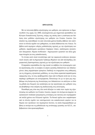 7
ΠΡΟΛΟΓΟΣ
Με τα τελευταία βιβλία αξιολόγησης των μαθητών, που πρόκειται να δημο-
σιευθούν στις αρχές του 2000, ολοκληρώνεται μια σημαντική προσπάθεια του
Κέντρου Εκπαιδευτικής Έρευνας, στόχος της οποίας ήταν η εκπόνηση και διά-
δοση νέων μεθόδων αξιολόγησης των μαθητών του Ενιαίου Λυκείου. Στο
πλαίσιό της εκπονήθηκαν τα τρία τελευταία χρόνια δεκάδες βιβλίων που καλύ-
πτουν το σύνολο σχεδόν των μαθημάτων, τα οποία διδάσκονται στο Λύκειο. Τα
βιβλία αυτά περιέχουν οδηγίες μεθοδολογίας σχετικές με την αξιολόγηση των
μαθητών, παραδείγματα ερωτήσεων διαφόρων τύπων, υποδείγματα εξεταστι-
κών δοκιμασιών, θέματα συνθετικών - δημιουργικών εργασιών και άλλα χρή-
σιμα στοιχεία για τους εκπαιδευτικούς.
Το έντυπο αυτό υλικό συνοδεύτηκε από την παραγωγή ανάλογου ηλεκτρο-
νικού υλικού, από τη δημιουργία Τράπεζας Θεμάτων και από πολυάριθμες επι-
μορφωτικές δραστηριότητες σχετικές με την αξιολόγηση των μαθητών.
Η παραπάνω προσπάθεια δεν είχε σκοπό να επιβάλει ένα συγκεκριμένο τρό-
πο αξιολόγησης ούτε να αυξήσει το φόρτο εργασίας διδασκόντων και διδασκο-
μένων, όπως ισχυρίστηκαν ορισμένοι. Επιδίωξε να ενημερώσει τους καθηγητές
για τις σύγχρονες εξεταστικές μεθόδους, να τους δώσει πρακτικά παραδείγματα
εφαρμογής τους, να τους προβληματίσει γύρω από τα θέματα αυτά και να τους
παράσχει ερεθίσματα για αυτομόρφωση. Πιστεύουμε ότι με το έργο μας συμ-
βάλαμε στη διεύρυνση της δυνατότητας των διδασκόντων να επιλέγουν οι ίδιοι
τη μέθοδο που θεωρούν πιο κατάλληλη για την αξιολόγηση των μαθητών τους
και βοηθήσαμε στην αύξηση της παιδαγωγικής τους αυτονομίας.
Πεποίθησή μας είναι πως όλα αυτά άλλαξαν το τοπίο στον τομέα της αξιο-
λόγησης των μαθητών του Ενιαίου Λυκείου, έφεραν νέο πνεύμα και άρχισαν να
τροποποιούν σταδιακά ξεπερασμένες αντιλήψεις και τακτικές που κυριάρχησαν
επί πολλά χρόνια στο Ελληνικό σχολείο. Τα θετικά σχόλια που εκφράστηκαν
από το σύνολο σχεδόν των επιστημονικών και εκπαιδευτικών φορέων για τα
θέματα των εξετάσεων του περασμένου Ιουνίου, τα οποία διαμορφώθηκαν με
βάση το πνεύμα και τη μεθοδολογία της αντίστοιχης εργασίας του Κ.Ε.Ε., επι-
βεβαιώνουν όσα προαναφέρθηκαν.
 