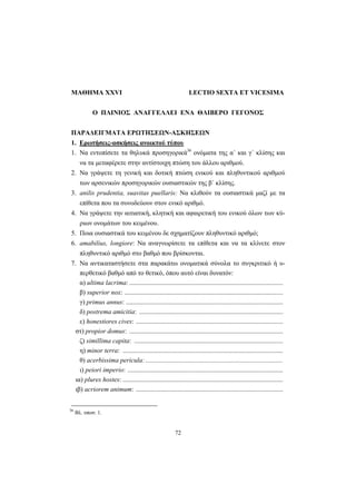 72
ΜΑΘΗΜΑ XXVI LECTIO SEXTA ET VICESIMA
Ο ΠΛΙΝΙΟΣ ΑΝΑΓΓΕΛΛΕΙ ΕΝΑ ΘΛΙΒΕΡΟ ΓΕΓΟΝΟΣ
ΠΑΡΑΔΕΙΓΜΑΤΑ ΕΡΩΤΗΣΕΩΝ-ΑΣΚΗΣΕΩΝ
1. Ερωτήσεις-ασκήσεις ανοικτού τύπου
1. Να εντοπίσετε τα θηλυκά προσηγορικά36
ονόματα της α΄ και γ΄ κλίσης και
να τα μεταφέρετε στην αντίστοιχη πτώση του άλλου αριθμού.
2. Να γράψετε τη γενική και δοτική πτώση ενικού και πληθυντικού αριθμού
των αρσενικών προσηγορικών ουσιαστικών της β΄ κλίσης.
3. anilis prudentia, suavitas puellaris: Να κλιθούν τα ουσιαστικά μαζί με τα
επίθετα που τα συνοδεύουν στον ενικό αριθμό.
4. Να γράψετε την αιτιατική, κλητική και αφαιρετική του ενικού όλων των κύ-
ριων ονομάτων του κειμένου.
5. Ποια ουσιαστικά του κειμένου δε σχηματίζουν πληθυντικό αριθμό;
6. amabilius, longiore: Να αναγνωρίσετε τα επίθετα και να τα κλίνετε στον
πληθυντικό αριθμό στο βαθμό που βρίσκονται.
7. Να αντικαταστήσετε στα παρακάτω ονοματικά σύνολα το συγκριτικό ή υ-
περθετικό βαθμό από το θετικό, όπου αυτό είναι δυνατόν:
α) ultima lacrima: .............................................................................................
β) superior nox: ................................................................................................
γ) primus annus: ...............................................................................................
δ) postrema amicitia: .......................................................................................
ε) honestiores cives: .........................................................................................
στ) propior domus: .............................................................................................
ζ) simillima capita: ..........................................................................................
η) minor terra: .................................................................................................
θ) acerbissima pericula: ...................................................................................
ι) peiori imperio: ..............................................................................................
ια) plures hostes: .................................................................................................
ιβ) acriorem animum: .........................................................................................
36
Βλ. υποσ. 1.
 