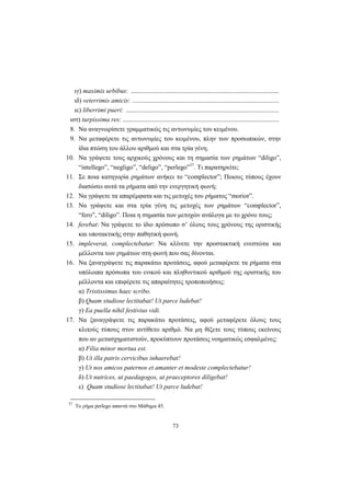 73
ιγ) maximis urbibus: ...........................................................................................
ιδ) veterrimis amicis: ..........................................................................................
ιε) liberrimi pueri: ..............................................................................................
ιστ) turpissima res: ................................................................................................
8. Να αναγνωρίσετε γραμματικώς τις αντωνυμίες του κειμένου.
9. Να μεταφέρετε τις αντωνυμίες του κειμένου, πλην των προσωπικών, στην
ίδια πτώση του άλλου αριθμού και στα τρία γένη.
10. Να γράψετε τους αρχικούς χρόνους και τη σημασία των ρημάτων “diligo”,
“intellego”, “negligo”, “deligo”, “perlego”37
. Τι παρατηρείτε;
11. Σε ποια κατηγορία ρημάτων ανήκει το “complector”; Ποιους τύπους έχουν
διασώσει αυτά τα ρήματα από την ενεργητική φωνή;
12. Να γράψετε τα απαρέμφατα και τις μετοχές του ρήματος “morior”.
13. Να γράψετε και στα τρία γένη τις μετοχές των ρημάτων “complector”,
“fero”, “diligo”. Ποια η σημασία των μετοχών ανάλογα με το χρόνο τους;
14. ferebat: Να γράψετε το ίδιο πρόσωπο σ’ όλους τους χρόνους της οριστικής
και υποτακτικής στην παθητική φωνή.
15. impleverat, complectebatur: Να κλίνετε την προστακτική ενεστώτα και
μέλλοντα των ρημάτων στη φωνή που σας δίνονται.
16. Να ξαναγράψετε τις παρακάτω προτάσεις, αφού μεταφέρετε τα ρήματα στα
υπόλοιπα πρόσωπα του ενικού και πληθυντικού αριθμού της οριστικής του
μέλλοντα και επιφέρετε τις απαραίτητες τροποποιήσεις:
α) Tristissimus haec scribo.
β) Quam studiose lectitabat! Ut parce ludebat!
γ) Ea puella nihil festivius vidi.
17. Να ξαναγράψετε τις παρακάτω προτάσεις, αφού μεταφέρετε όλους τους
κλιτούς τύπους στον αντίθετο αριθμό. Να μη θίξετε τους τύπους εκείνους
που αν μετασχηματιστούν, προκύπτουν προτάσεις νοηματικώς εσφαλμένες:
α) Filia minor mortua est.
β) Ut illa patris cervicibus inhaerebat!
γ) Ut nos amicos paternos et amanter et modeste complectebatur!
δ) Ut nutrices, ut paedagogos, ut praeceptores diligebat!
ε) Quam studiose lectitabat! Ut parce ludebat!
37
Το ρήμα perlego απαντά στο Μάθημα 45.
 